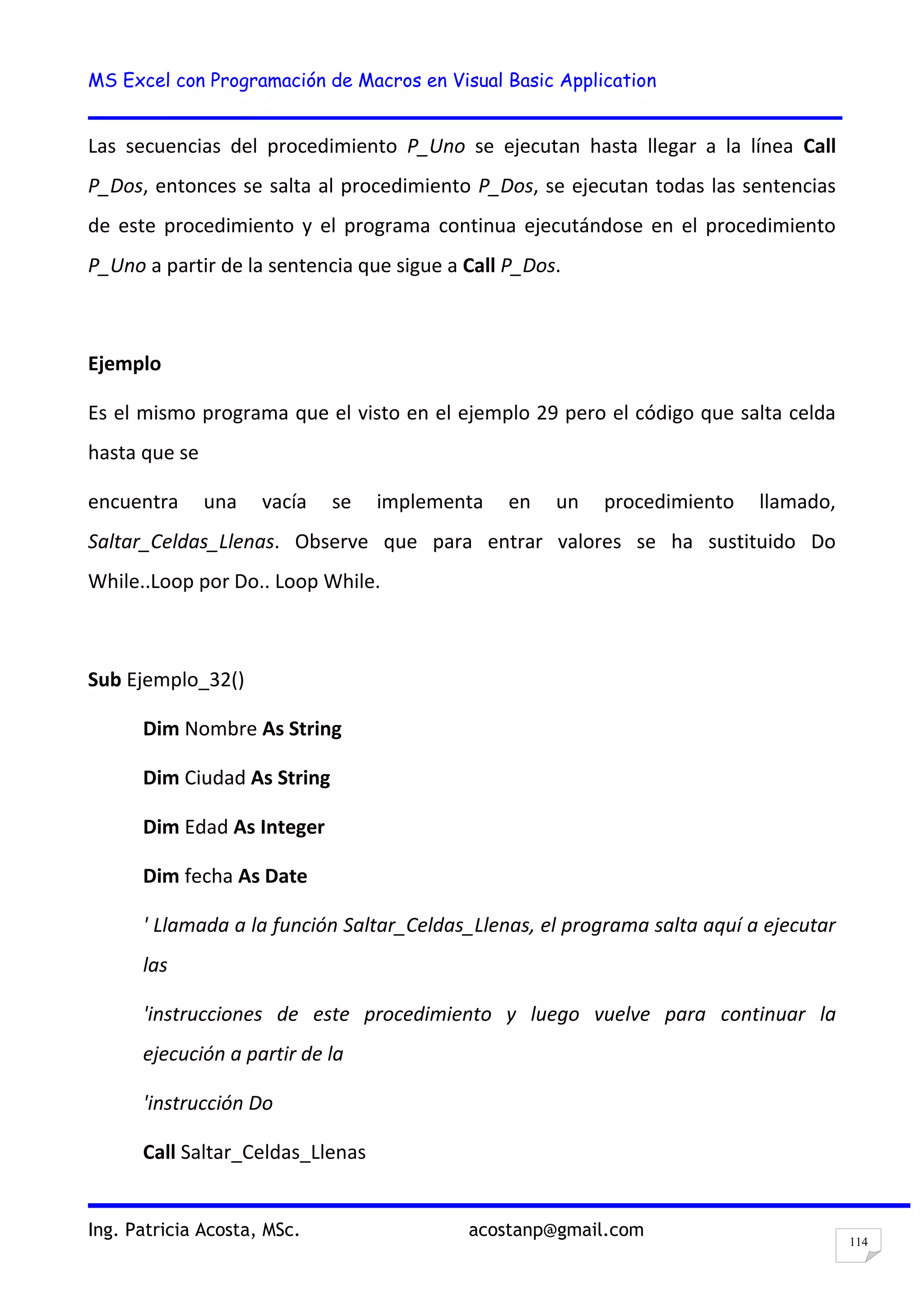 MS Excel con Programación de Macros en Visual Basic Application
Ing. Patricia Acosta, MSc. acostanp@gmail.com
114
Las secuencias del procedimiento P_Uno se ejecutan hasta llegar a la línea Call
P_Dos, entonces se salta al procedimiento P_Dos, se ejecutan todas las sentencias
de este procedimiento y el programa continua ejecutándose en el procedimiento
P_Uno a partir de la sentencia que sigue a Call P_Dos.
Ejemplo
Es el mismo programa que el visto en el ejemplo 29 pero el código que salta celda
hasta que se
encuentra una vacía se implementa en un procedimiento llamado,
Saltar_Celdas_Llenas. Observe que para entrar valores se ha sustituido Do
While..Loop por Do.. Loop While.
Sub Ejemplo_32()
Dim Nombre As String
Dim Ciudad As String
Dim Edad As Integer
Dim fecha As Date
' Llamada a la función Saltar_Celdas_Llenas, el programa salta aquí a ejecutar
las
'instrucciones de este procedimiento y luego vuelve para continuar la
ejecución a partir de la
'instrucción Do
Call Saltar_Celdas_Llenas
 