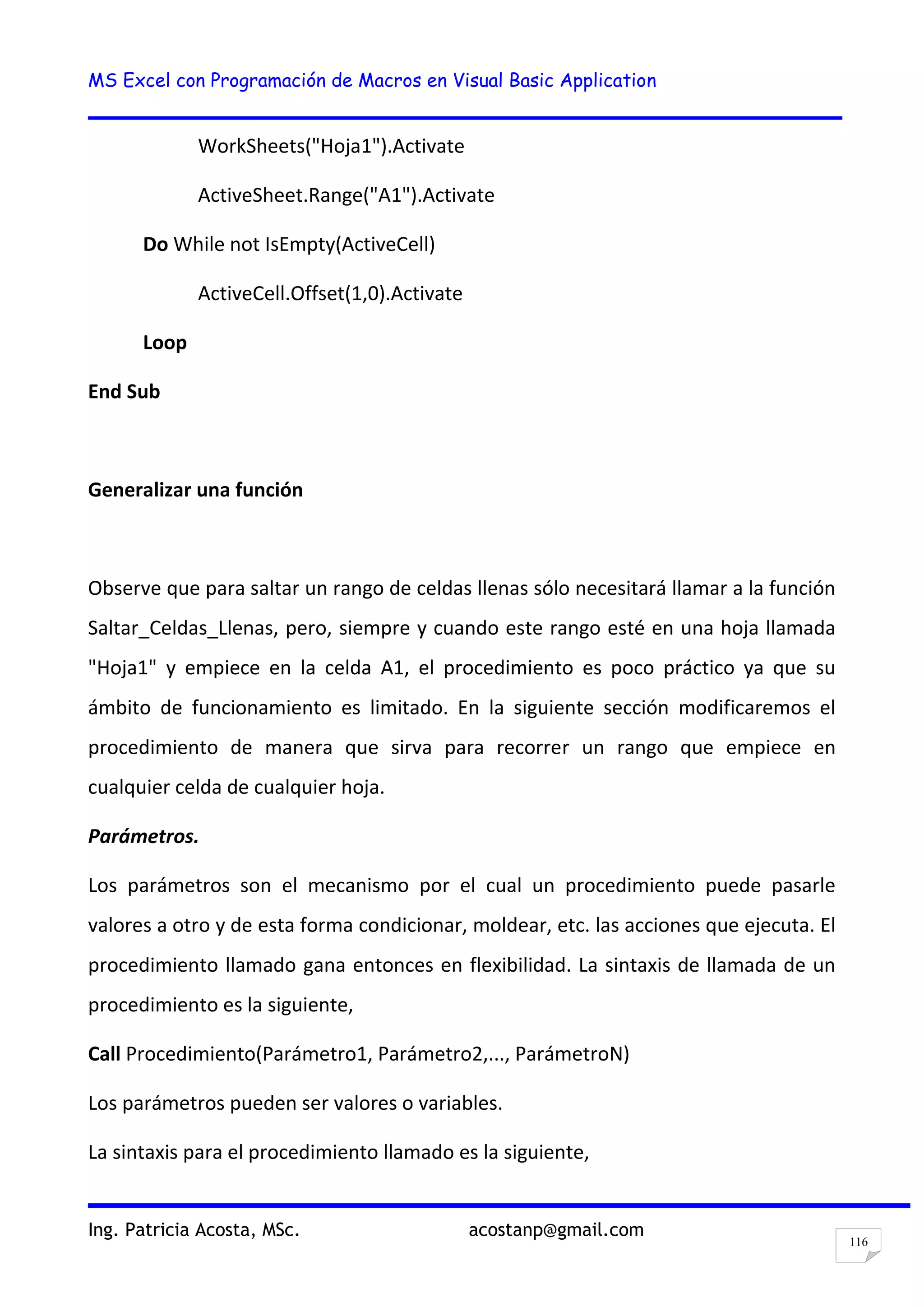 MS Excel con Programación de Macros en Visual Basic Application
Ing. Patricia Acosta, MSc. acostanp@gmail.com
116
WorkSheets("Hoja1").Activate
ActiveSheet.Range("A1").Activate
Do While not IsEmpty(ActiveCell)
ActiveCell.Offset(1,0).Activate
Loop
End Sub
Generalizar una función
Observe que para saltar un rango de celdas llenas sólo necesitará llamar a la función
Saltar_Celdas_Llenas, pero, siempre y cuando este rango esté en una hoja llamada
"Hoja1" y empiece en la celda A1, el procedimiento es poco práctico ya que su
ámbito de funcionamiento es limitado. En la siguiente sección modificaremos el
procedimiento de manera que sirva para recorrer un rango que empiece en
cualquier celda de cualquier hoja.
Parámetros.
Los parámetros son el mecanismo por el cual un procedimiento puede pasarle
valores a otro y de esta forma condicionar, moldear, etc. las acciones que ejecuta. El
procedimiento llamado gana entonces en flexibilidad. La sintaxis de llamada de un
procedimiento es la siguiente,
Call Procedimiento(Parámetro1, Parámetro2,..., ParámetroN)
Los parámetros pueden ser valores o variables.
La sintaxis para el procedimiento llamado es la siguiente,
 