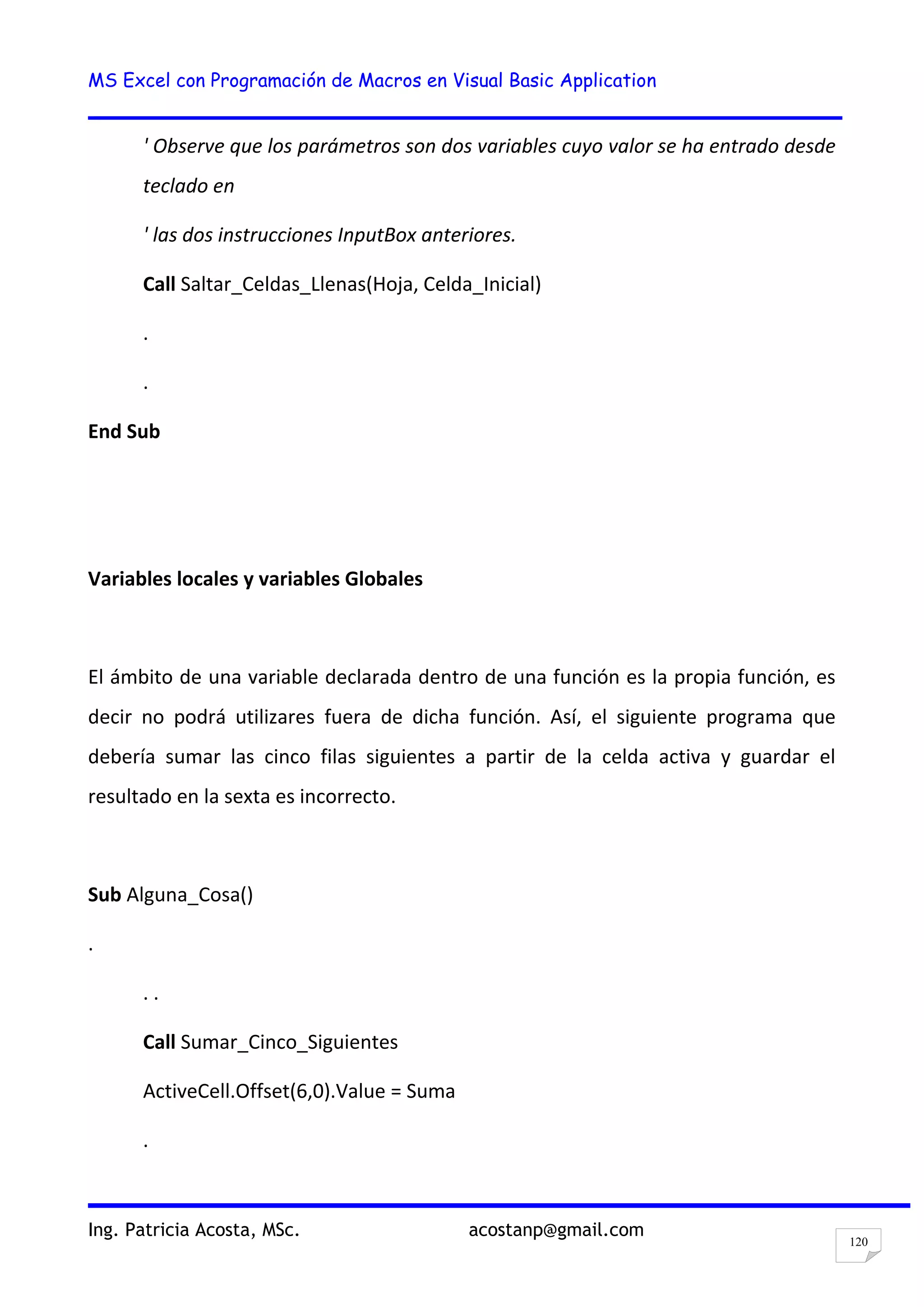 MS Excel con Programación de Macros en Visual Basic Application
Ing. Patricia Acosta, MSc. acostanp@gmail.com
120
' Observe que los parámetros son dos variables cuyo valor se ha entrado desde
teclado en
' las dos instrucciones InputBox anteriores.
Call Saltar_Celdas_Llenas(Hoja, Celda_Inicial)
.
.
End Sub
Variables locales y variables Globales
El ámbito de una variable declarada dentro de una función es la propia función, es
decir no podrá utilizares fuera de dicha función. Así, el siguiente programa que
debería sumar las cinco filas siguientes a partir de la celda activa y guardar el
resultado en la sexta es incorrecto.
Sub Alguna_Cosa()
.
. .
Call Sumar_Cinco_Siguientes
ActiveCell.Offset(6,0).Value = Suma
.
 