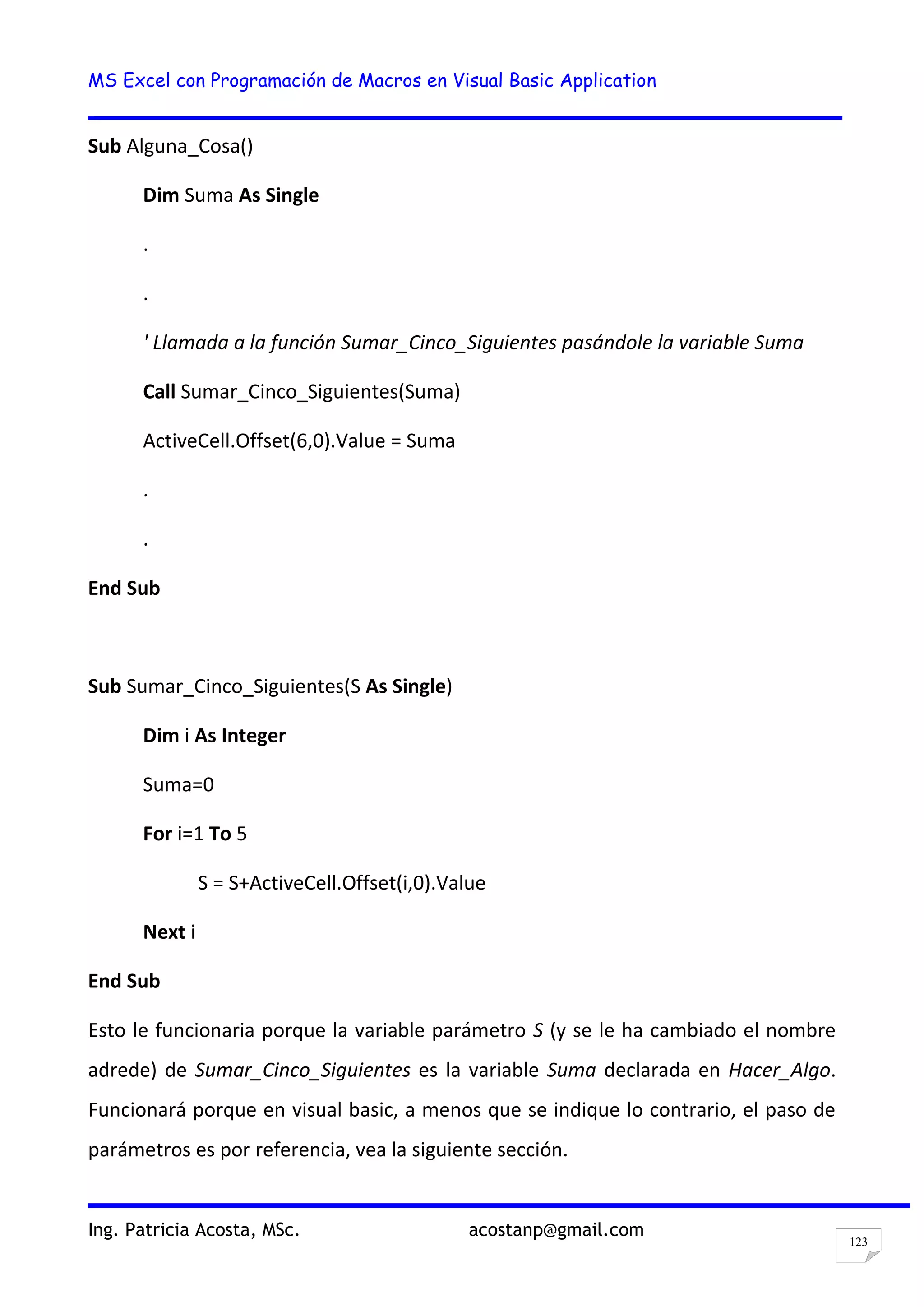 MS Excel con Programación de Macros en Visual Basic Application
Ing. Patricia Acosta, MSc. acostanp@gmail.com
123
Sub Alguna_Cosa()
Dim Suma As Single
.
.
' Llamada a la función Sumar_Cinco_Siguientes pasándole la variable Suma
Call Sumar_Cinco_Siguientes(Suma)
ActiveCell.Offset(6,0).Value = Suma
.
.
End Sub
Sub Sumar_Cinco_Siguientes(S As Single)
Dim i As Integer
Suma=0
For i=1 To 5
S = S+ActiveCell.Offset(i,0).Value
Next i
End Sub
Esto le funcionaria porque la variable parámetro S (y se le ha cambiado el nombre
adrede) de Sumar_Cinco_Siguientes es la variable Suma declarada en Hacer_Algo.
Funcionará porque en visual basic, a menos que se indique lo contrario, el paso de
parámetros es por referencia, vea la siguiente sección.
 