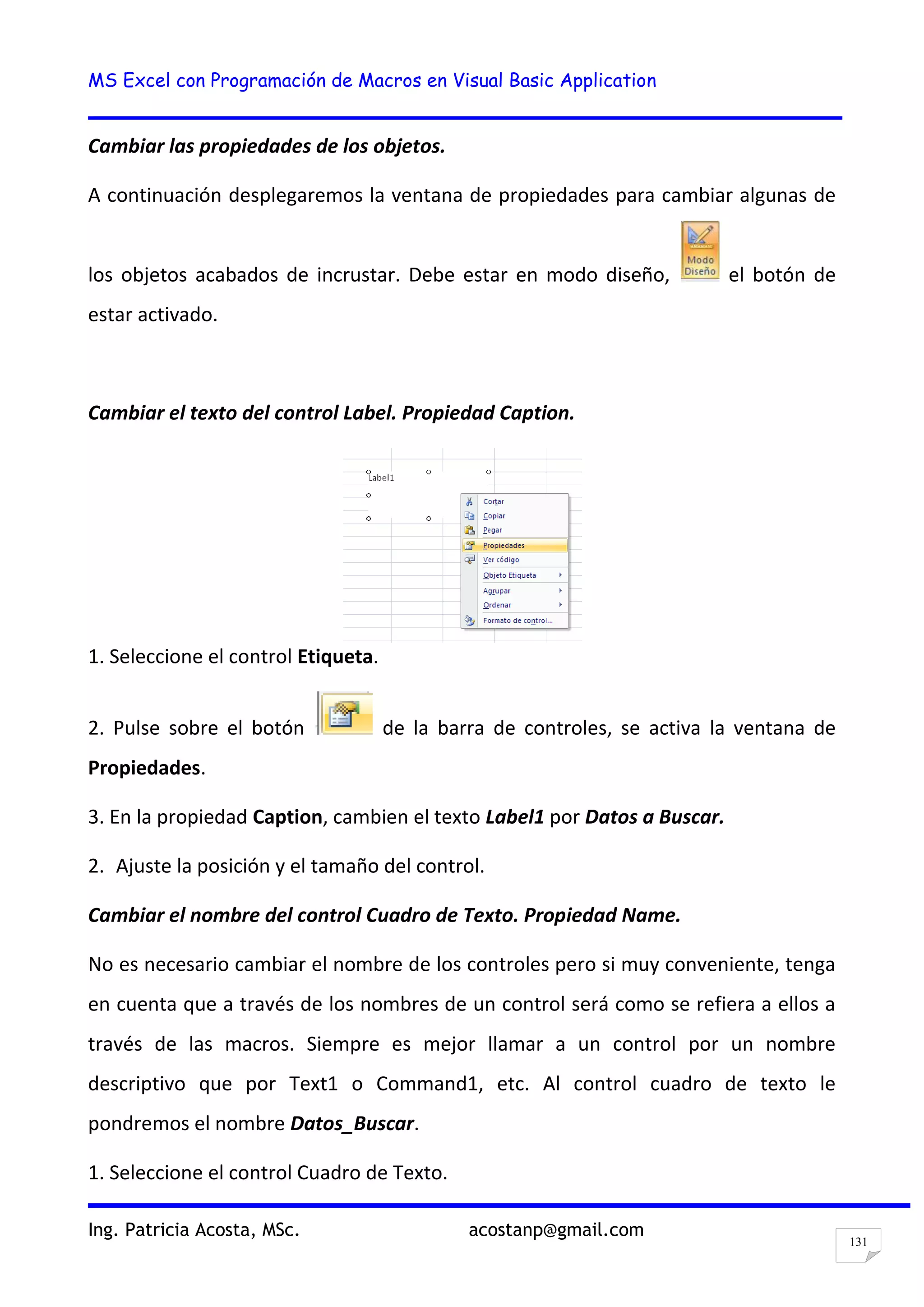 MS Excel con Programación de Macros en Visual Basic Application
Ing. Patricia Acosta, MSc. acostanp@gmail.com
131
Cambiar las propiedades de los objetos.
A continuación desplegaremos la ventana de propiedades para cambiar algunas de
los objetos acabados de incrustar. Debe estar en modo diseño, el botón de
estar activado.
Cambiar el texto del control Label. Propiedad Caption.
1. Seleccione el control Etiqueta.
2. Pulse sobre el botón de la barra de controles, se activa la ventana de
Propiedades.
3. En la propiedad Caption, cambien el texto Label1 por Datos a Buscar.
2. Ajuste la posición y el tamaño del control.
Cambiar el nombre del control Cuadro de Texto. Propiedad Name.
No es necesario cambiar el nombre de los controles pero si muy conveniente, tenga
en cuenta que a través de los nombres de un control será como se refiera a ellos a
través de las macros. Siempre es mejor llamar a un control por un nombre
descriptivo que por Text1 o Command1, etc. Al control cuadro de texto le
pondremos el nombre Datos_Buscar.
1. Seleccione el control Cuadro de Texto.
 