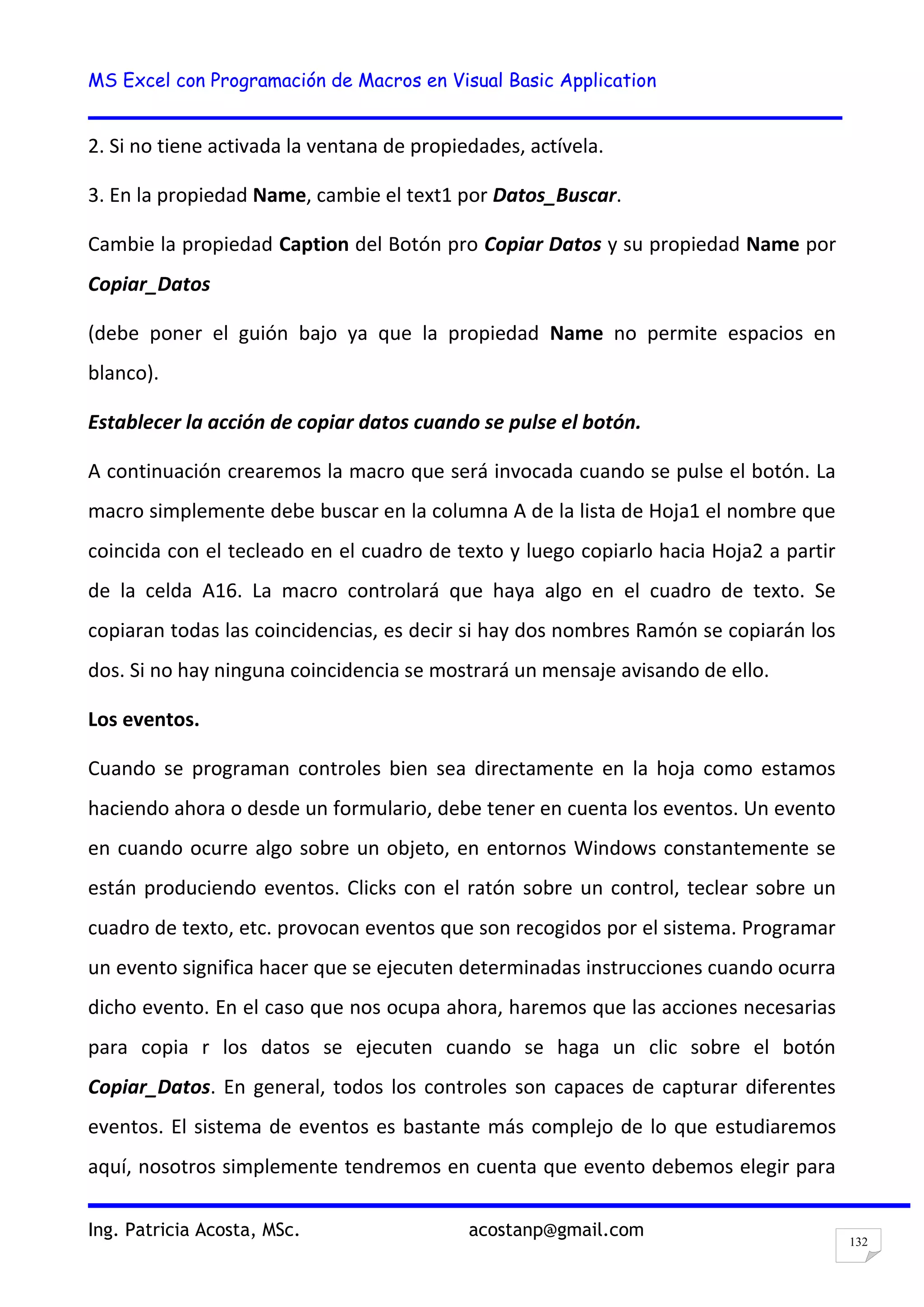 MS Excel con Programación de Macros en Visual Basic Application
Ing. Patricia Acosta, MSc. acostanp@gmail.com
132
2. Si no tiene activada la ventana de propiedades, actívela.
3. En la propiedad Name, cambie el text1 por Datos_Buscar.
Cambie la propiedad Caption del Botón pro Copiar Datos y su propiedad Name por
Copiar_Datos
(debe poner el guión bajo ya que la propiedad Name no permite espacios en
blanco).
Establecer la acción de copiar datos cuando se pulse el botón.
A continuación crearemos la macro que será invocada cuando se pulse el botón. La
macro simplemente debe buscar en la columna A de la lista de Hoja1 el nombre que
coincida con el tecleado en el cuadro de texto y luego copiarlo hacia Hoja2 a partir
de la celda A16. La macro controlará que haya algo en el cuadro de texto. Se
copiaran todas las coincidencias, es decir si hay dos nombres Ramón se copiarán los
dos. Si no hay ninguna coincidencia se mostrará un mensaje avisando de ello.
Los eventos.
Cuando se programan controles bien sea directamente en la hoja como estamos
haciendo ahora o desde un formulario, debe tener en cuenta los eventos. Un evento
en cuando ocurre algo sobre un objeto, en entornos Windows constantemente se
están produciendo eventos. Clicks con el ratón sobre un control, teclear sobre un
cuadro de texto, etc. provocan eventos que son recogidos por el sistema. Programar
un evento significa hacer que se ejecuten determinadas instrucciones cuando ocurra
dicho evento. En el caso que nos ocupa ahora, haremos que las acciones necesarias
para copia r los datos se ejecuten cuando se haga un clic sobre el botón
Copiar_Datos. En general, todos los controles son capaces de capturar diferentes
eventos. El sistema de eventos es bastante más complejo de lo que estudiaremos
aquí, nosotros simplemente tendremos en cuenta que evento debemos elegir para
 