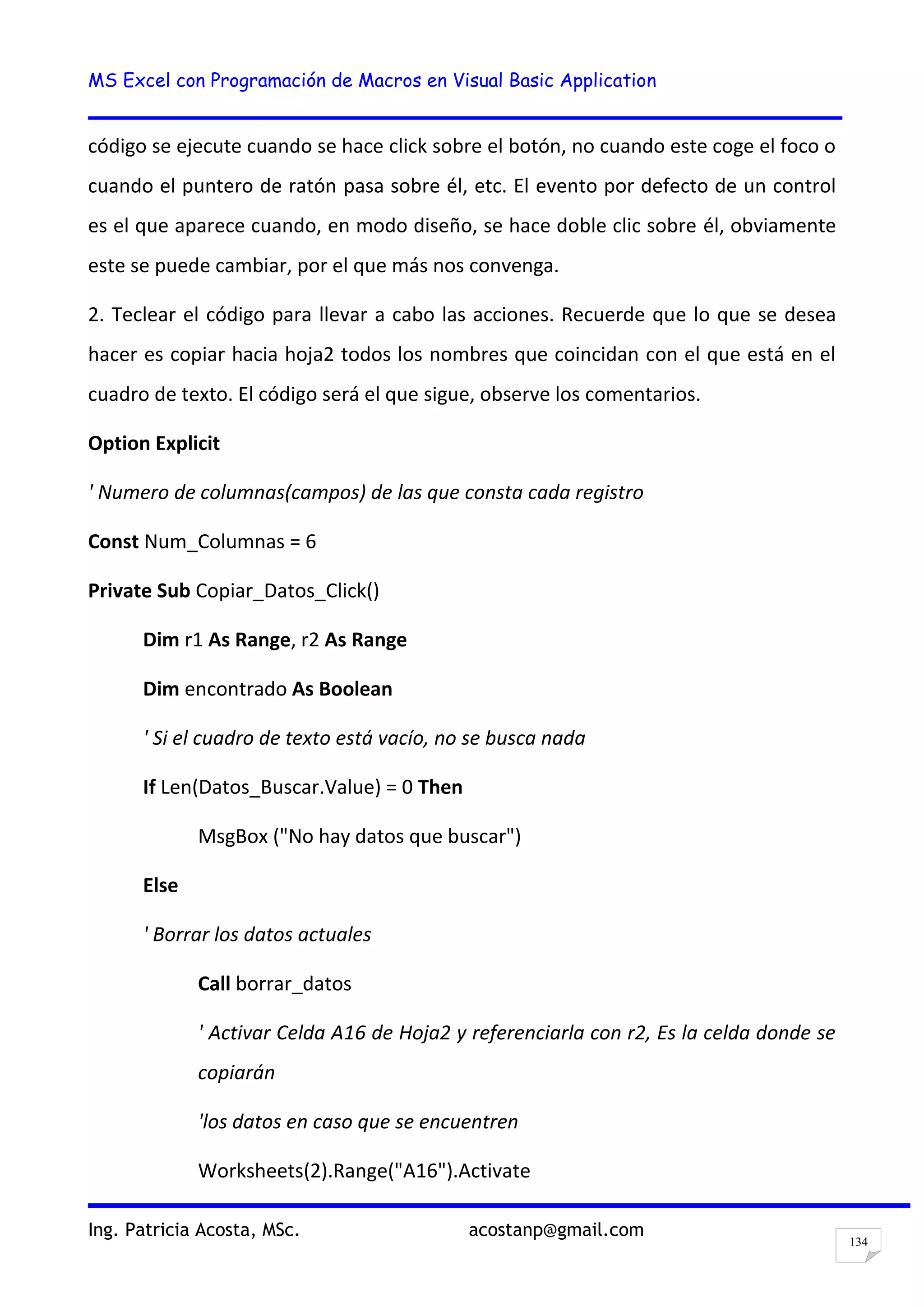 MS Excel con Programación de Macros en Visual Basic Application
Ing. Patricia Acosta, MSc. acostanp@gmail.com
134
código se ejecute cuando se hace click sobre el botón, no cuando este coge el foco o
cuando el puntero de ratón pasa sobre él, etc. El evento por defecto de un control
es el que aparece cuando, en modo diseño, se hace doble clic sobre él, obviamente
este se puede cambiar, por el que más nos convenga.
2. Teclear el código para llevar a cabo las acciones. Recuerde que lo que se desea
hacer es copiar hacia hoja2 todos los nombres que coincidan con el que está en el
cuadro de texto. El código será el que sigue, observe los comentarios.
Option Explicit
' Numero de columnas(campos) de las que consta cada registro
Const Num_Columnas = 6
Private Sub Copiar_Datos_Click()
Dim r1 As Range, r2 As Range
Dim encontrado As Boolean
' Si el cuadro de texto está vacío, no se busca nada
If Len(Datos_Buscar.Value) = 0 Then
MsgBox ("No hay datos que buscar")
Else
' Borrar los datos actuales
Call borrar_datos
' Activar Celda A16 de Hoja2 y referenciarla con r2, Es la celda donde se
copiarán
'los datos en caso que se encuentren
Worksheets(2).Range("A16").Activate
 