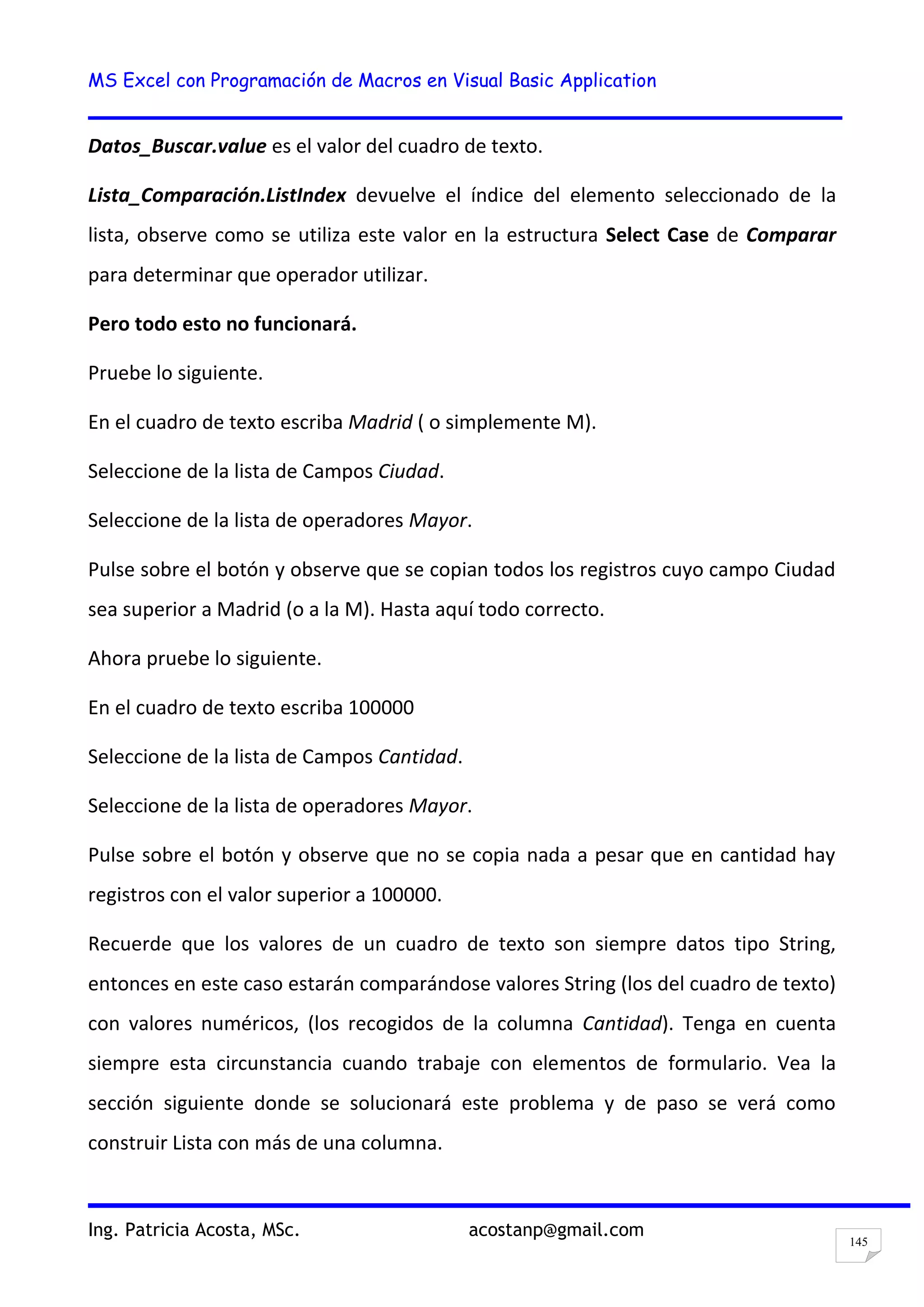 MS Excel con Programación de Macros en Visual Basic Application
Ing. Patricia Acosta, MSc. acostanp@gmail.com
145
Datos_Buscar.value es el valor del cuadro de texto.
Lista_Comparación.ListIndex devuelve el índice del elemento seleccionado de la
lista, observe como se utiliza este valor en la estructura Select Case de Comparar
para determinar que operador utilizar.
Pero todo esto no funcionará.
Pruebe lo siguiente.
En el cuadro de texto escriba Madrid ( o simplemente M).
Seleccione de la lista de Campos Ciudad.
Seleccione de la lista de operadores Mayor.
Pulse sobre el botón y observe que se copian todos los registros cuyo campo Ciudad
sea superior a Madrid (o a la M). Hasta aquí todo correcto.
Ahora pruebe lo siguiente.
En el cuadro de texto escriba 100000
Seleccione de la lista de Campos Cantidad.
Seleccione de la lista de operadores Mayor.
Pulse sobre el botón y observe que no se copia nada a pesar que en cantidad hay
registros con el valor superior a 100000.
Recuerde que los valores de un cuadro de texto son siempre datos tipo String,
entonces en este caso estarán comparándose valores String (los del cuadro de texto)
con valores numéricos, (los recogidos de la columna Cantidad). Tenga en cuenta
siempre esta circunstancia cuando trabaje con elementos de formulario. Vea la
sección siguiente donde se solucionará este problema y de paso se verá como
construir Lista con más de una columna.
 
