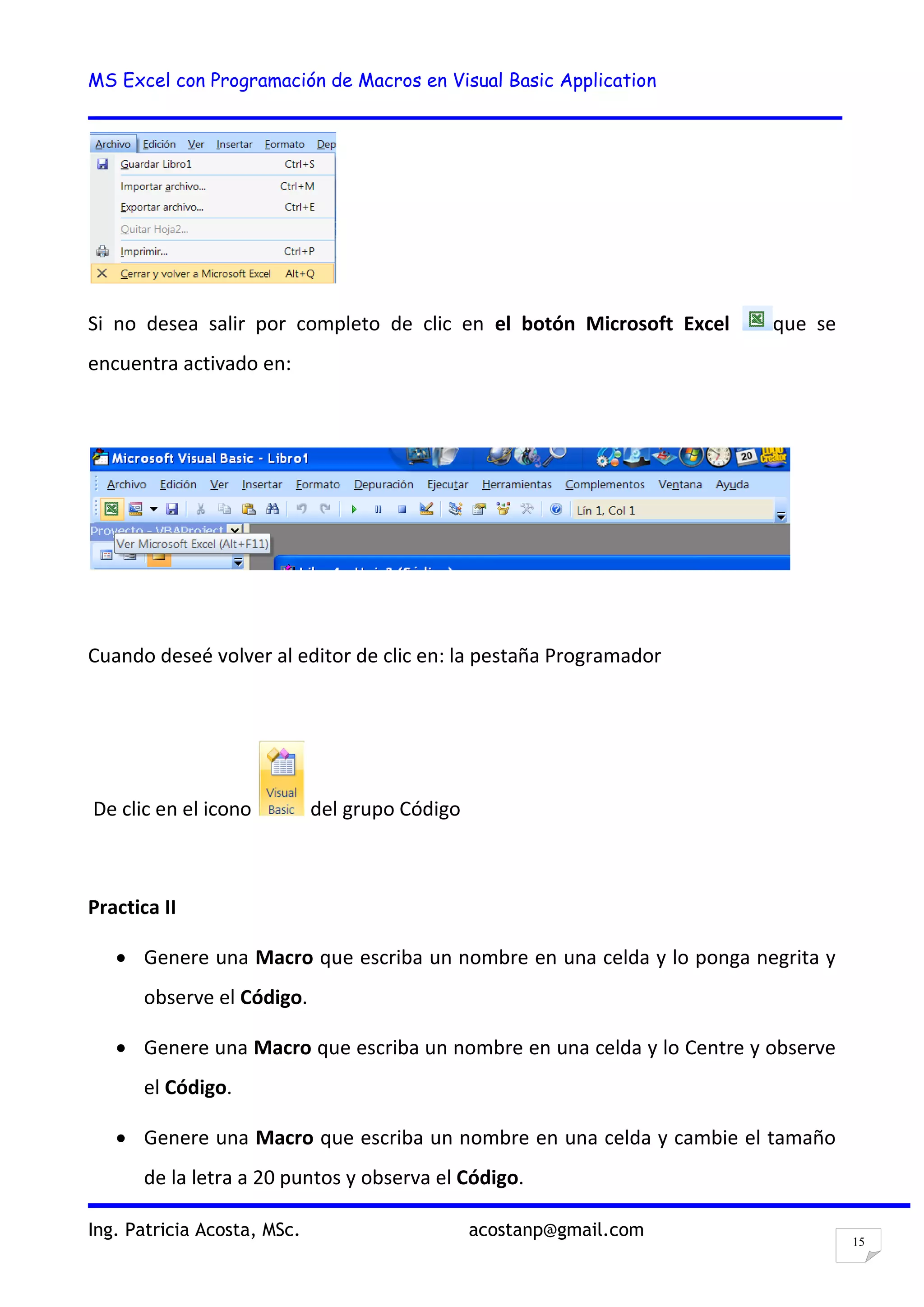 MS Excel con Programación de Macros en Visual Basic Application
Ing. Patricia Acosta, MSc. acostanp@gmail.com
15
Si no desea salir por completo de clic en el botón Microsoft Excel que se
encuentra activado en:
Cuando deseé volver al editor de clic en: la pestaña Programador
De clic en el icono del grupo Código
Practica II
Genere una Macro que escriba un nombre en una celda y lo ponga negrita y
observe el Código.
Genere una Macro que escriba un nombre en una celda y lo Centre y observe
el Código.
Genere una Macro que escriba un nombre en una celda y cambie el tamaño
de la letra a 20 puntos y observa el Código.
 