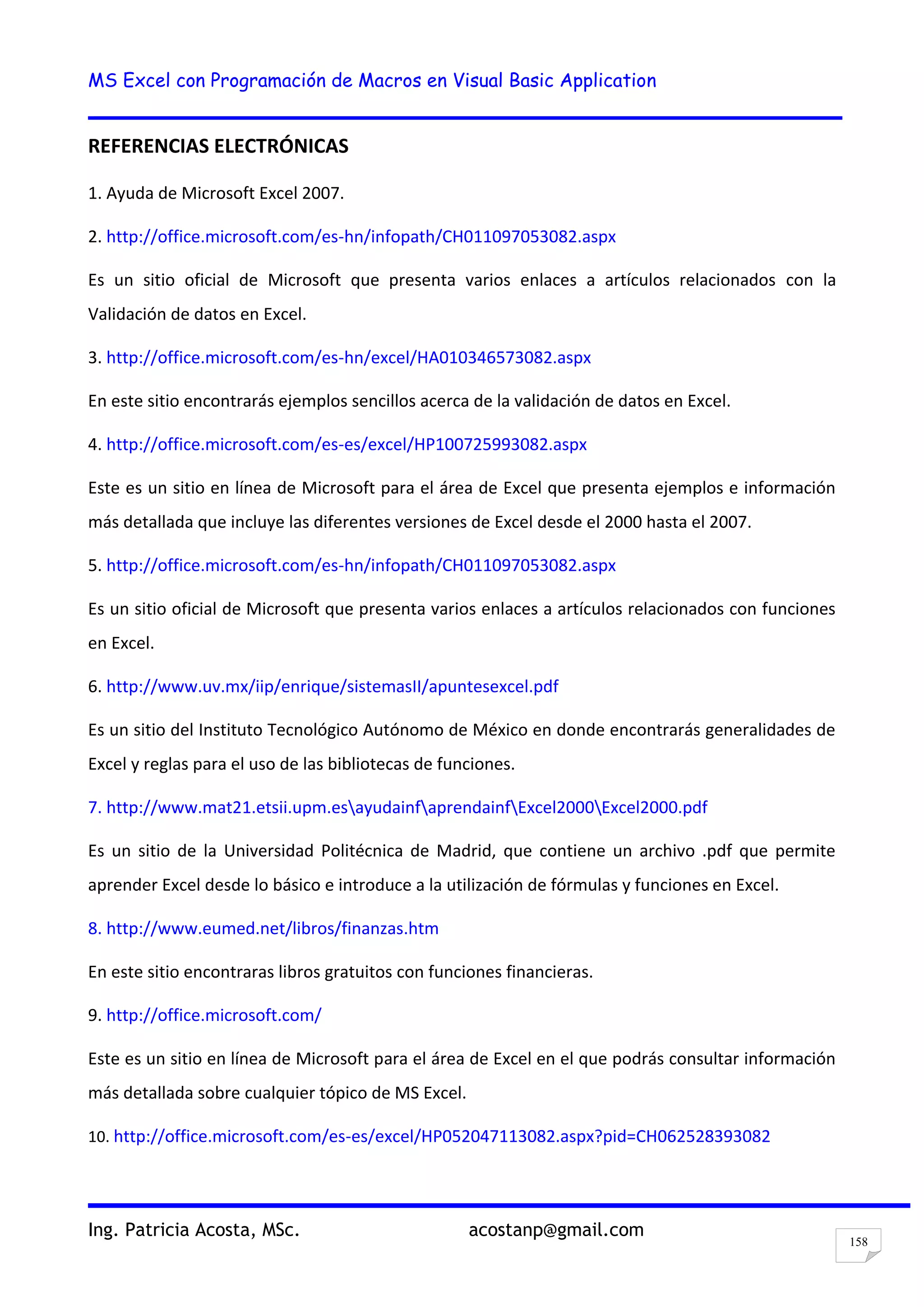 MS Excel con Programación de Macros en Visual Basic Application
Ing. Patricia Acosta, MSc. acostanp@gmail.com
158
REFERENCIAS ELECTRÓNICAS
1. Ayuda de Microsoft Excel 2007.
2. http://office.microsoft.com/es-hn/infopath/CH011097053082.aspx
Es un sitio oficial de Microsoft que presenta varios enlaces a artículos relacionados con la
Validación de datos en Excel.
3. http://office.microsoft.com/es-hn/excel/HA010346573082.aspx
En este sitio encontrarás ejemplos sencillos acerca de la validación de datos en Excel.
4. http://office.microsoft.com/es-es/excel/HP100725993082.aspx
Este es un sitio en línea de Microsoft para el área de Excel que presenta ejemplos e información
más detallada que incluye las diferentes versiones de Excel desde el 2000 hasta el 2007.
5. http://office.microsoft.com/es-hn/infopath/CH011097053082.aspx
Es un sitio oficial de Microsoft que presenta varios enlaces a artículos relacionados con funciones
en Excel.
6. http://www.uv.mx/iip/enrique/sistemasII/apuntesexcel.pdf
Es un sitio del Instituto Tecnológico Autónomo de México en donde encontrarás generalidades de
Excel y reglas para el uso de las bibliotecas de funciones.
7. http://www.mat21.etsii.upm.esayudainfaprendainfExcel2000Excel2000.pdf
Es un sitio de la Universidad Politécnica de Madrid, que contiene un archivo .pdf que permite
aprender Excel desde lo básico e introduce a la utilización de fórmulas y funciones en Excel.
8. http://www.eumed.net/libros/finanzas.htm
En este sitio encontraras libros gratuitos con funciones financieras.
9. http://office.microsoft.com/
Este es un sitio en línea de Microsoft para el área de Excel en el que podrás consultar información
más detallada sobre cualquier tópico de MS Excel.
10. http://office.microsoft.com/es-es/excel/HP052047113082.aspx?pid=CH062528393082
 