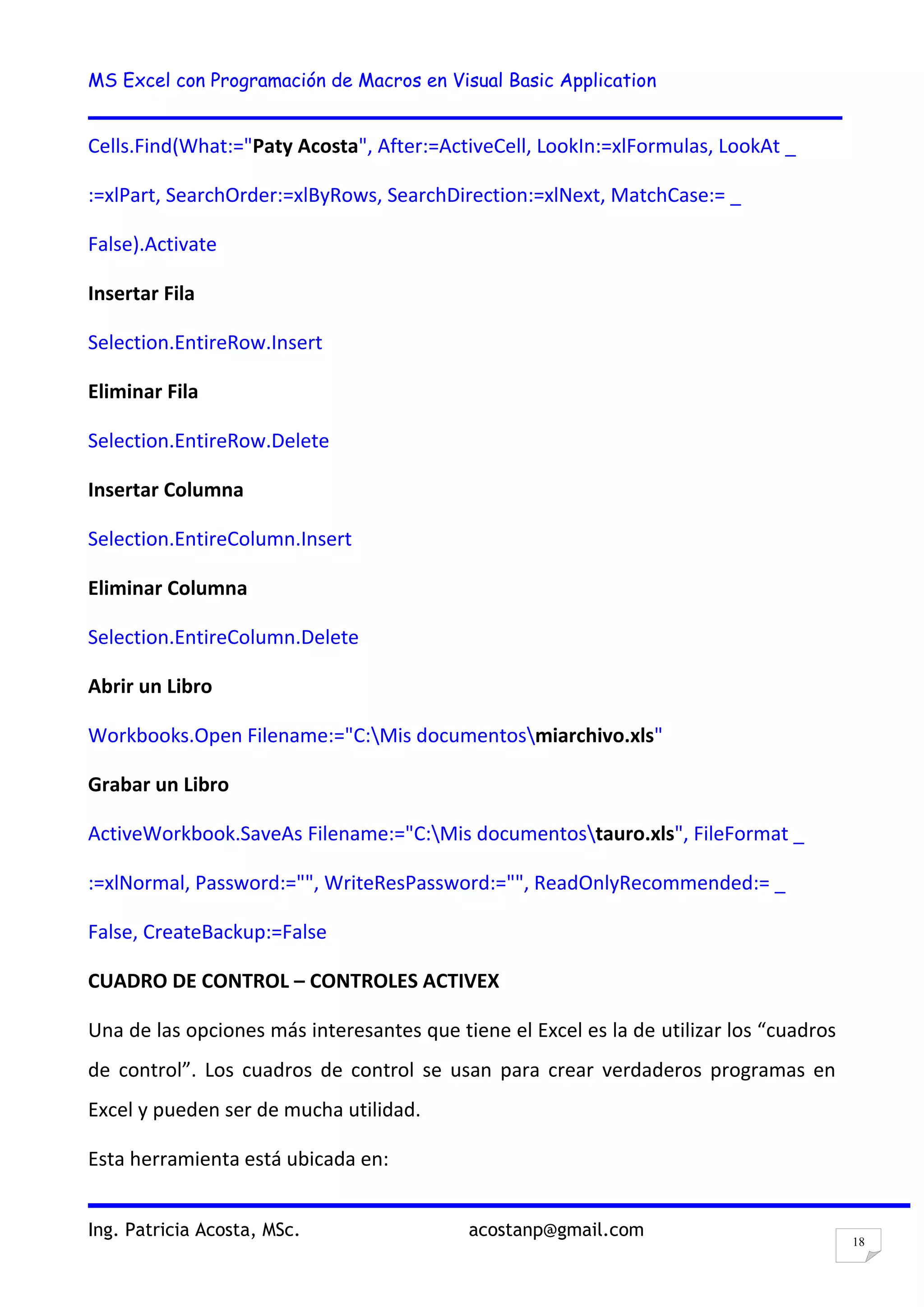 MS Excel con Programación de Macros en Visual Basic Application
Ing. Patricia Acosta, MSc. acostanp@gmail.com
18
Cells.Find(What:="Paty Acosta", After:=ActiveCell, LookIn:=xlFormulas, LookAt _
:=xlPart, SearchOrder:=xlByRows, SearchDirection:=xlNext, MatchCase:= _
False).Activate
Insertar Fila
Selection.EntireRow.Insert
Eliminar Fila
Selection.EntireRow.Delete
Insertar Columna
Selection.EntireColumn.Insert
Eliminar Columna
Selection.EntireColumn.Delete
Abrir un Libro
Workbooks.Open Filename:="C:Mis documentosmiarchivo.xls"
Grabar un Libro
ActiveWorkbook.SaveAs Filename:="C:Mis documentostauro.xls", FileFormat _
:=xlNormal, Password:="", WriteResPassword:="", ReadOnlyRecommended:= _
False, CreateBackup:=False
CUADRO DE CONTROL – CONTROLES ACTIVEX
Una de las opciones más interesantes que tiene el Excel es la de utilizar los “cuadros
de control”. Los cuadros de control se usan para crear verdaderos programas en
Excel y pueden ser de mucha utilidad.
Esta herramienta está ubicada en:
 