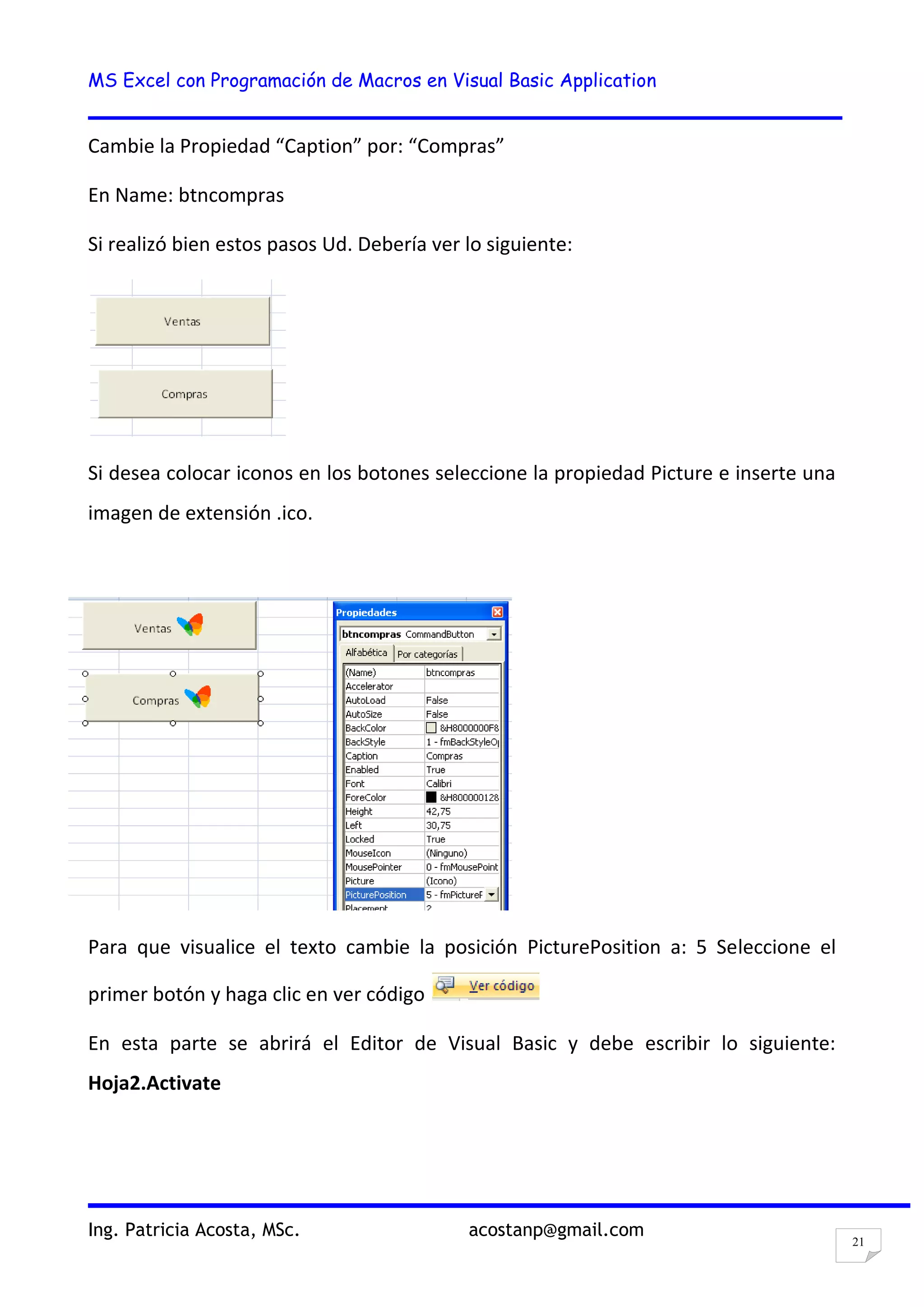 MS Excel con Programación de Macros en Visual Basic Application
Ing. Patricia Acosta, MSc. acostanp@gmail.com
21
Cambie la Propiedad “Caption” por: “Compras”
En Name: btncompras
Si realizó bien estos pasos Ud. Debería ver lo siguiente:
Si desea colocar iconos en los botones seleccione la propiedad Picture e inserte una
imagen de extensión .ico.
Para que visualice el texto cambie la posición PicturePosition a: 5 Seleccione el
primer botón y haga clic en ver código
En esta parte se abrirá el Editor de Visual Basic y debe escribir lo siguiente:
Hoja2.Activate
 