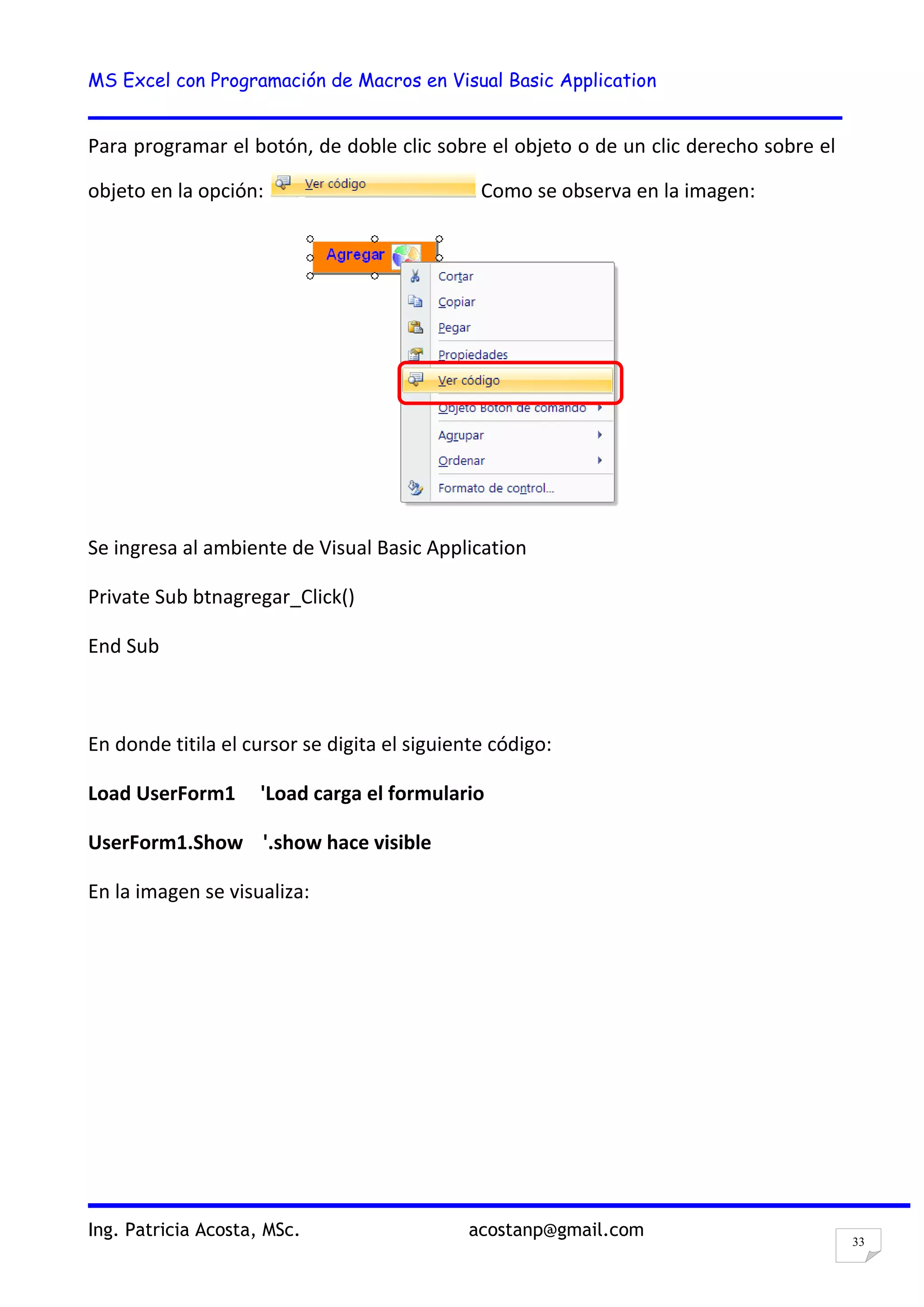 MS Excel con Programación de Macros en Visual Basic Application
Ing. Patricia Acosta, MSc. acostanp@gmail.com
33
Para programar el botón, de doble clic sobre el objeto o de un clic derecho sobre el
objeto en la opción: Como se observa en la imagen:
Se ingresa al ambiente de Visual Basic Application
Private Sub btnagregar_Click()
End Sub
En donde titila el cursor se digita el siguiente código:
Load UserForm1 'Load carga el formulario
UserForm1.Show '.show hace visible
En la imagen se visualiza:
 