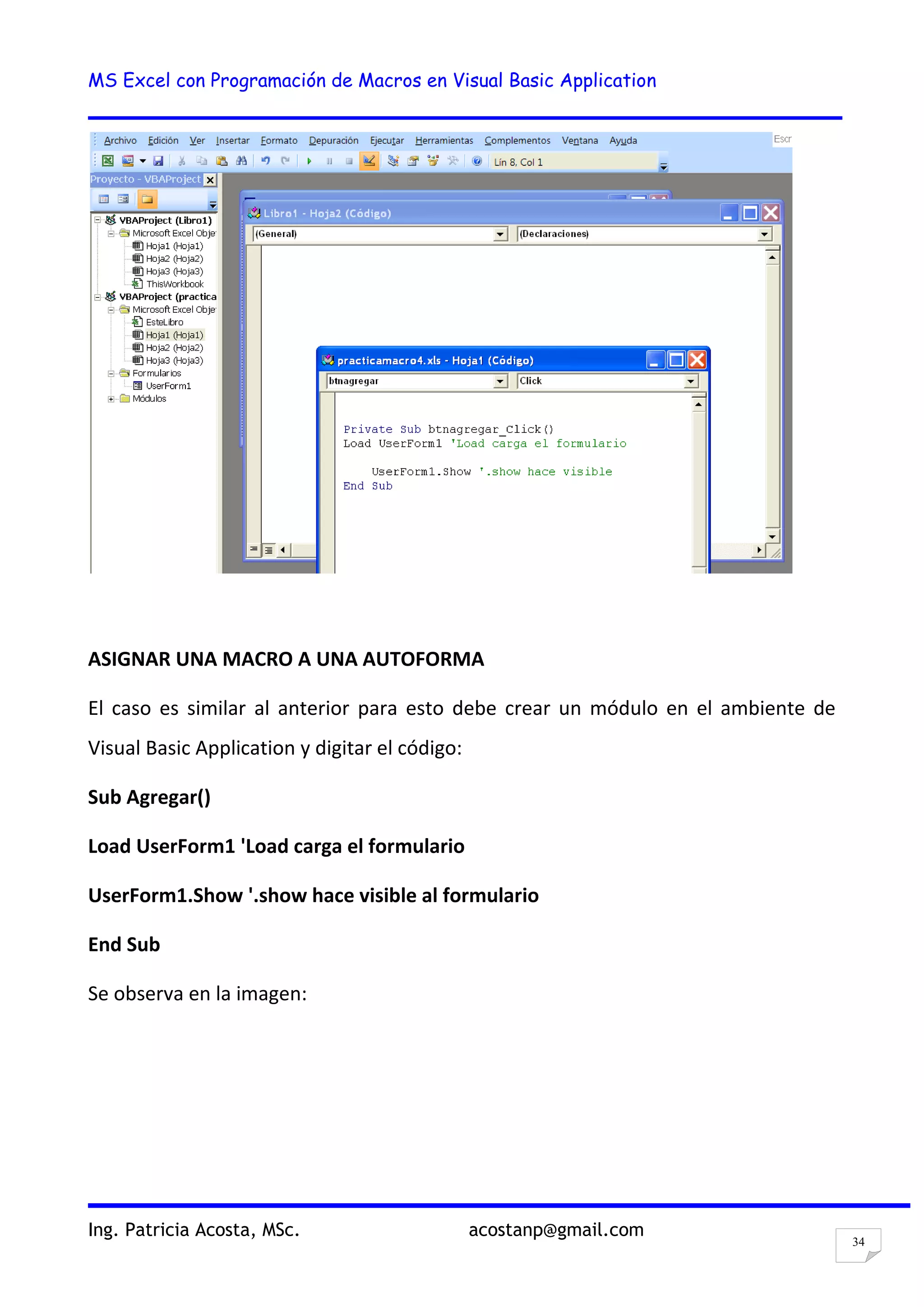 MS Excel con Programación de Macros en Visual Basic Application
Ing. Patricia Acosta, MSc. acostanp@gmail.com
34
ASIGNAR UNA MACRO A UNA AUTOFORMA
El caso es similar al anterior para esto debe crear un módulo en el ambiente de
Visual Basic Application y digitar el código:
Sub Agregar()
Load UserForm1 'Load carga el formulario
UserForm1.Show '.show hace visible al formulario
End Sub
Se observa en la imagen:
 