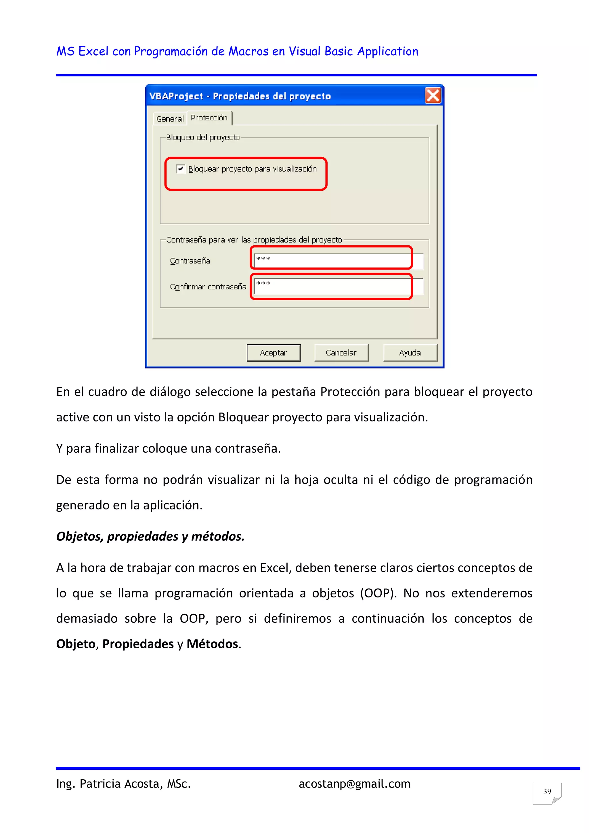 MS Excel con Programación de Macros en Visual Basic Application
Ing. Patricia Acosta, MSc. acostanp@gmail.com
39
En el cuadro de diálogo seleccione la pestaña Protección para bloquear el proyecto
active con un visto la opción Bloquear proyecto para visualización.
Y para finalizar coloque una contraseña.
De esta forma no podrán visualizar ni la hoja oculta ni el código de programación
generado en la aplicación.
Objetos, propiedades y métodos.
A la hora de trabajar con macros en Excel, deben tenerse claros ciertos conceptos de
lo que se llama programación orientada a objetos (OOP). No nos extenderemos
demasiado sobre la OOP, pero si definiremos a continuación los conceptos de
Objeto, Propiedades y Métodos.
 