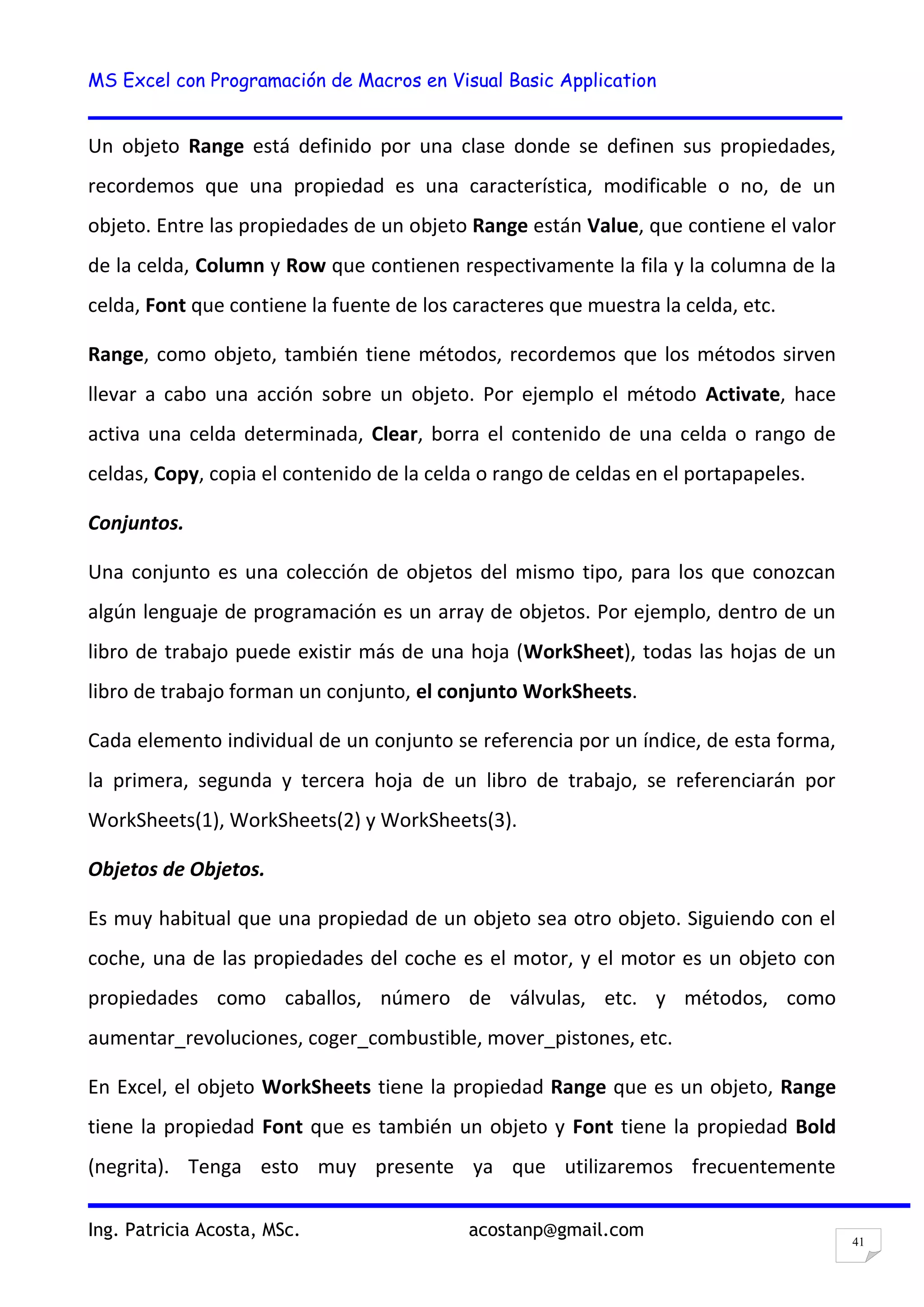 MS Excel con Programación de Macros en Visual Basic Application
Ing. Patricia Acosta, MSc. acostanp@gmail.com
41
Un objeto Range está definido por una clase donde se definen sus propiedades,
recordemos que una propiedad es una característica, modificable o no, de un
objeto. Entre las propiedades de un objeto Range están Value, que contiene el valor
de la celda, Column y Row que contienen respectivamente la fila y la columna de la
celda, Font que contiene la fuente de los caracteres que muestra la celda, etc.
Range, como objeto, también tiene métodos, recordemos que los métodos sirven
llevar a cabo una acción sobre un objeto. Por ejemplo el método Activate, hace
activa una celda determinada, Clear, borra el contenido de una celda o rango de
celdas, Copy, copia el contenido de la celda o rango de celdas en el portapapeles.
Conjuntos.
Una conjunto es una colección de objetos del mismo tipo, para los que conozcan
algún lenguaje de programación es un array de objetos. Por ejemplo, dentro de un
libro de trabajo puede existir más de una hoja (WorkSheet), todas las hojas de un
libro de trabajo forman un conjunto, el conjunto WorkSheets.
Cada elemento individual de un conjunto se referencia por un índice, de esta forma,
la primera, segunda y tercera hoja de un libro de trabajo, se referenciarán por
WorkSheets(1), WorkSheets(2) y WorkSheets(3).
Objetos de Objetos.
Es muy habitual que una propiedad de un objeto sea otro objeto. Siguiendo con el
coche, una de las propiedades del coche es el motor, y el motor es un objeto con
propiedades como caballos, número de válvulas, etc. y métodos, como
aumentar_revoluciones, coger_combustible, mover_pistones, etc.
En Excel, el objeto WorkSheets tiene la propiedad Range que es un objeto, Range
tiene la propiedad Font que es también un objeto y Font tiene la propiedad Bold
(negrita). Tenga esto muy presente ya que utilizaremos frecuentemente
 