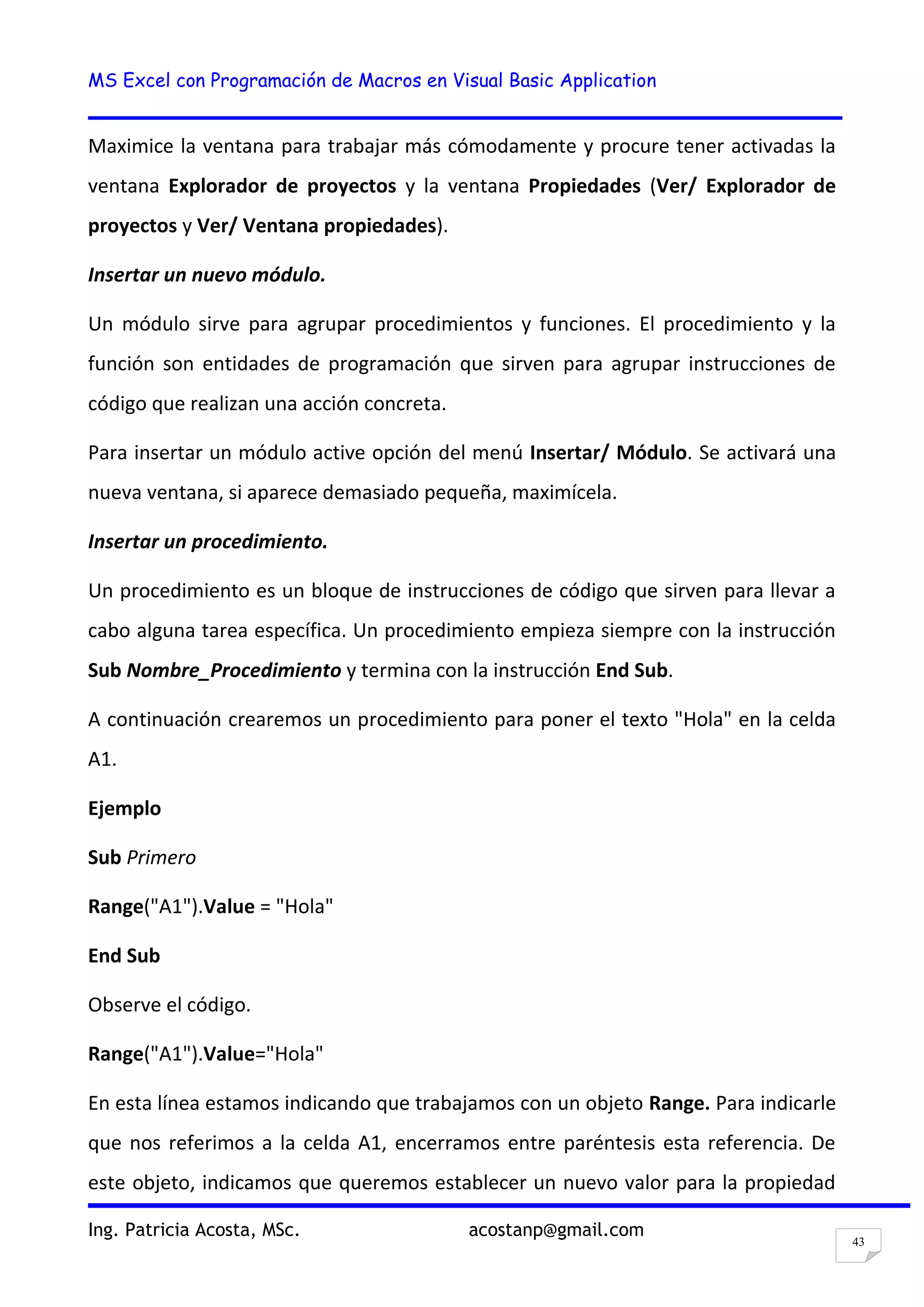 MS Excel con Programación de Macros en Visual Basic Application
Ing. Patricia Acosta, MSc. acostanp@gmail.com
43
Maximice la ventana para trabajar más cómodamente y procure tener activadas la
ventana Explorador de proyectos y la ventana Propiedades (Ver/ Explorador de
proyectos y Ver/ Ventana propiedades).
Insertar un nuevo módulo.
Un módulo sirve para agrupar procedimientos y funciones. El procedimiento y la
función son entidades de programación que sirven para agrupar instrucciones de
código que realizan una acción concreta.
Para insertar un módulo active opción del menú Insertar/ Módulo. Se activará una
nueva ventana, si aparece demasiado pequeña, maximícela.
Insertar un procedimiento.
Un procedimiento es un bloque de instrucciones de código que sirven para llevar a
cabo alguna tarea específica. Un procedimiento empieza siempre con la instrucción
Sub Nombre_Procedimiento y termina con la instrucción End Sub.
A continuación crearemos un procedimiento para poner el texto "Hola" en la celda
A1.
Ejemplo
Sub Primero
Range("A1").Value = "Hola"
End Sub
Observe el código.
Range("A1").Value="Hola"
En esta línea estamos indicando que trabajamos con un objeto Range. Para indicarle
que nos referimos a la celda A1, encerramos entre paréntesis esta referencia. De
este objeto, indicamos que queremos establecer un nuevo valor para la propiedad
 
