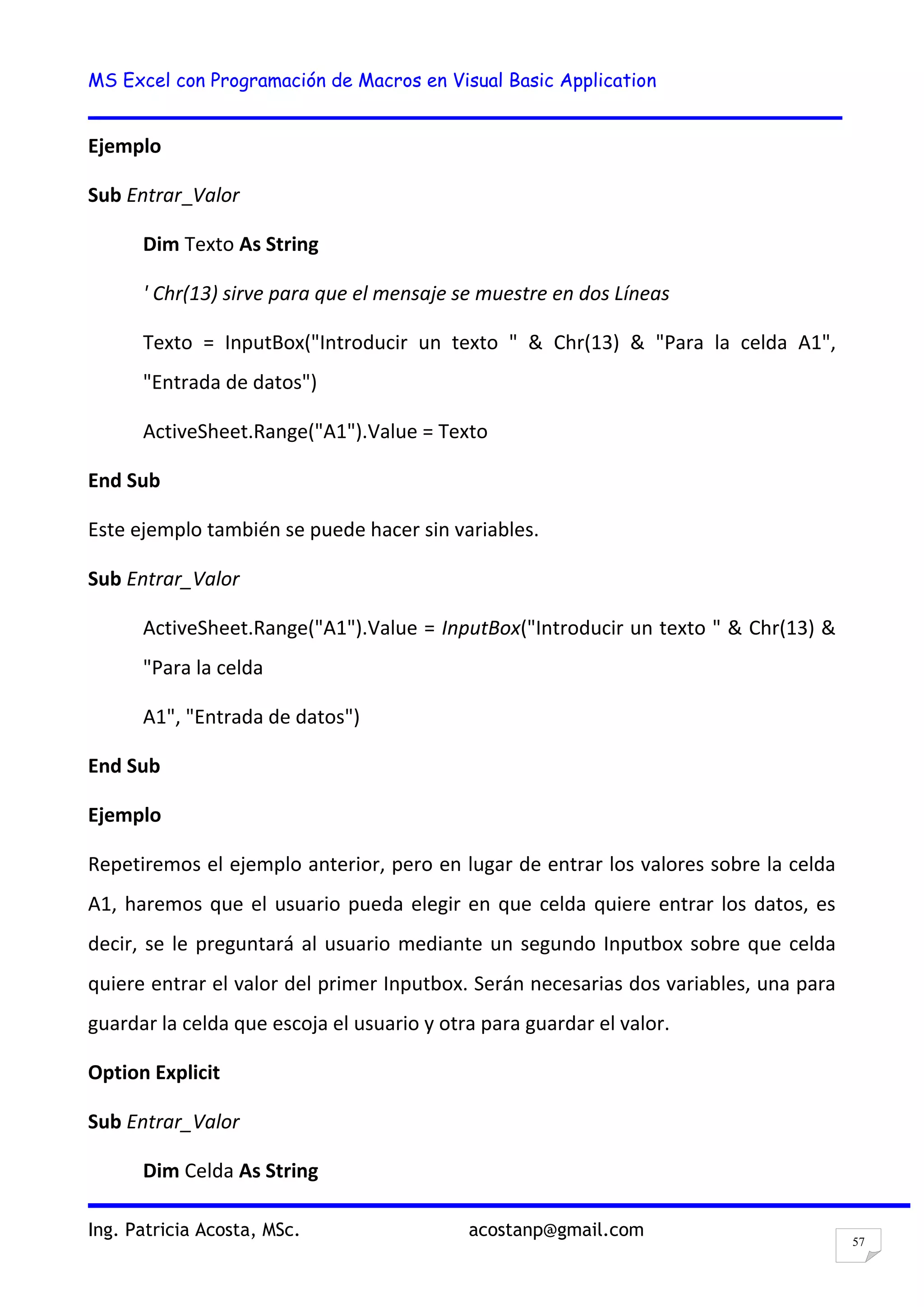 MS Excel con Programación de Macros en Visual Basic Application
Ing. Patricia Acosta, MSc. acostanp@gmail.com
57
Ejemplo
Sub Entrar_Valor
Dim Texto As String
' Chr(13) sirve para que el mensaje se muestre en dos Líneas
Texto = InputBox("Introducir un texto " & Chr(13) & "Para la celda A1",
"Entrada de datos")
ActiveSheet.Range("A1").Value = Texto
End Sub
Este ejemplo también se puede hacer sin variables.
Sub Entrar_Valor
ActiveSheet.Range("A1").Value = InputBox("Introducir un texto " & Chr(13) &
"Para la celda
A1", "Entrada de datos")
End Sub
Ejemplo
Repetiremos el ejemplo anterior, pero en lugar de entrar los valores sobre la celda
A1, haremos que el usuario pueda elegir en que celda quiere entrar los datos, es
decir, se le preguntará al usuario mediante un segundo Inputbox sobre que celda
quiere entrar el valor del primer Inputbox. Serán necesarias dos variables, una para
guardar la celda que escoja el usuario y otra para guardar el valor.
Option Explicit
Sub Entrar_Valor
Dim Celda As String
 