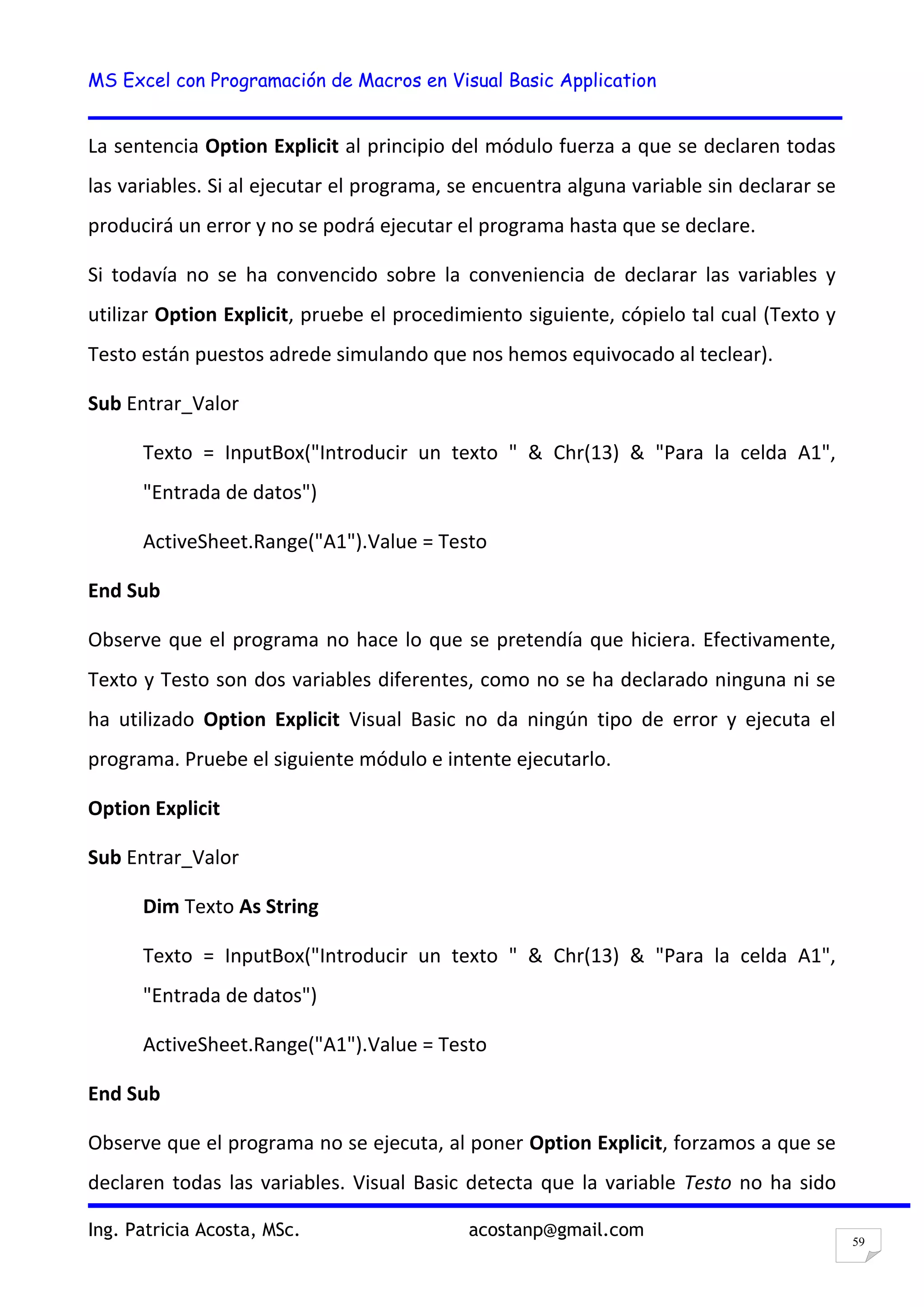 MS Excel con Programación de Macros en Visual Basic Application
Ing. Patricia Acosta, MSc. acostanp@gmail.com
59
La sentencia Option Explicit al principio del módulo fuerza a que se declaren todas
las variables. Si al ejecutar el programa, se encuentra alguna variable sin declarar se
producirá un error y no se podrá ejecutar el programa hasta que se declare.
Si todavía no se ha convencido sobre la conveniencia de declarar las variables y
utilizar Option Explicit, pruebe el procedimiento siguiente, cópielo tal cual (Texto y
Testo están puestos adrede simulando que nos hemos equivocado al teclear).
Sub Entrar_Valor
Texto = InputBox("Introducir un texto " & Chr(13) & "Para la celda A1",
"Entrada de datos")
ActiveSheet.Range("A1").Value = Testo
End Sub
Observe que el programa no hace lo que se pretendía que hiciera. Efectivamente,
Texto y Testo son dos variables diferentes, como no se ha declarado ninguna ni se
ha utilizado Option Explicit Visual Basic no da ningún tipo de error y ejecuta el
programa. Pruebe el siguiente módulo e intente ejecutarlo.
Option Explicit
Sub Entrar_Valor
Dim Texto As String
Texto = InputBox("Introducir un texto " & Chr(13) & "Para la celda A1",
"Entrada de datos")
ActiveSheet.Range("A1").Value = Testo
End Sub
Observe que el programa no se ejecuta, al poner Option Explicit, forzamos a que se
declaren todas las variables. Visual Basic detecta que la variable Testo no ha sido
 