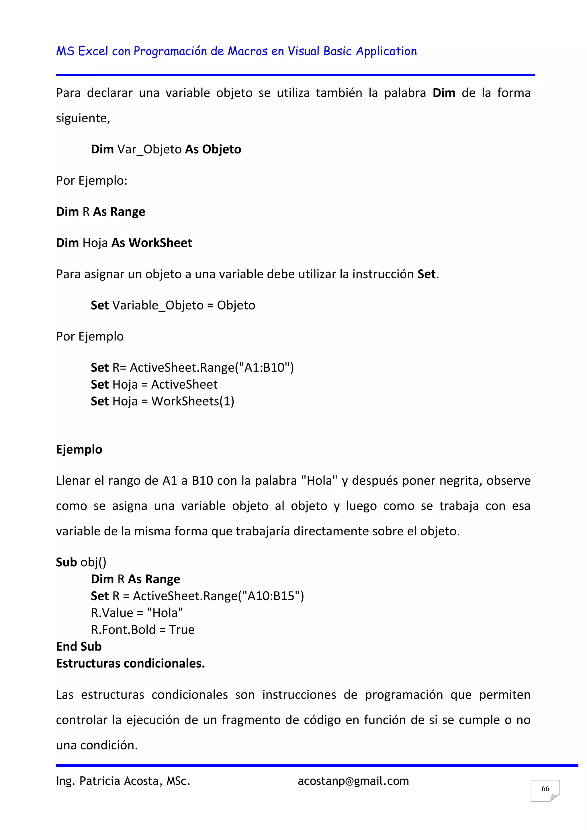 MS Excel con Programación de Macros en Visual Basic Application
Ing. Patricia Acosta, MSc. acostanp@gmail.com
66
Para declarar una variable objeto se utiliza también la palabra Dim de la forma
siguiente,
Dim Var_Objeto As Objeto
Por Ejemplo:
Dim R As Range
Dim Hoja As WorkSheet
Para asignar un objeto a una variable debe utilizar la instrucción Set.
Set Variable_Objeto = Objeto
Por Ejemplo
Set R= ActiveSheet.Range("A1:B10")
Set Hoja = ActiveSheet
Set Hoja = WorkSheets(1)
Ejemplo
Llenar el rango de A1 a B10 con la palabra "Hola" y después poner negrita, observe
como se asigna una variable objeto al objeto y luego como se trabaja con esa
variable de la misma forma que trabajaría directamente sobre el objeto.
Sub obj()
Dim R As Range
Set R = ActiveSheet.Range("A10:B15")
R.Value = "Hola"
R.Font.Bold = True
End Sub
Estructuras condicionales.
Las estructuras condicionales son instrucciones de programación que permiten
controlar la ejecución de un fragmento de código en función de si se cumple o no
una condición.
 