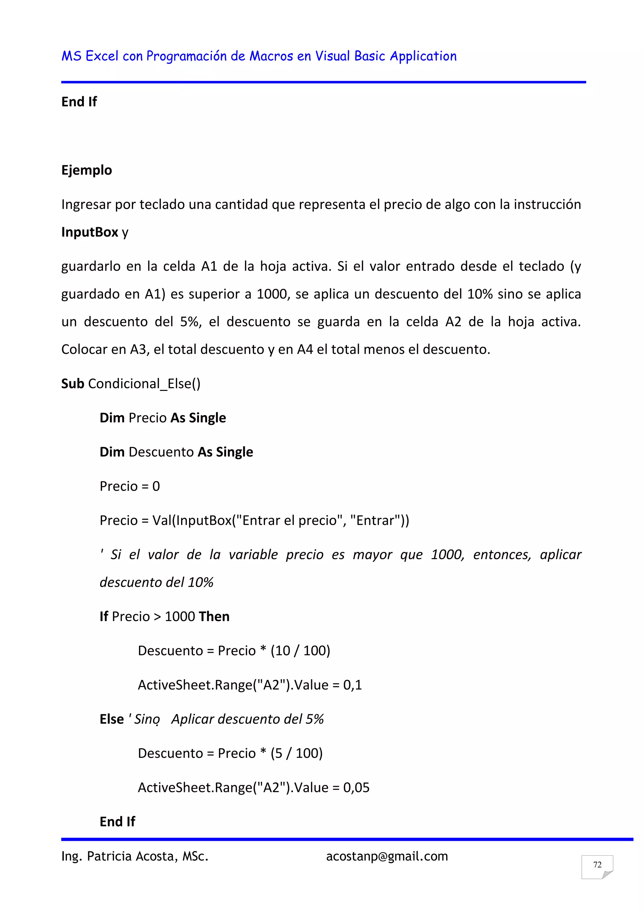 MS Excel con Programación de Macros en Visual Basic Application
Ing. Patricia Acosta, MSc. acostanp@gmail.com
72
End If
Ejemplo
Ingresar por teclado una cantidad que representa el precio de algo con la instrucción
InputBox y
guardarlo en la celda A1 de la hoja activa. Si el valor entrado desde el teclado (y
guardado en A1) es superior a 1000, se aplica un descuento del 10% sino se aplica
un descuento del 5%, el descuento se guarda en la celda A2 de la hoja activa.
Colocar en A3, el total descuento y en A4 el total menos el descuento.
Sub Condicional_Else()
Dim Precio As Single
Dim Descuento As Single
Precio = 0
Precio = Val(InputBox("Entrar el precio", "Entrar"))
' Si el valor de la variable precio es mayor que 1000, entonces, aplicar
descuento del 10%
If Precio > 1000 Then
Descuento = Precio * (10 / 100)
ActiveSheet.Range("A2").Value = 0,1
Else ' Sino  Aplicar descuento del 5%
Descuento = Precio * (5 / 100)
ActiveSheet.Range("A2").Value = 0,05
End If
 