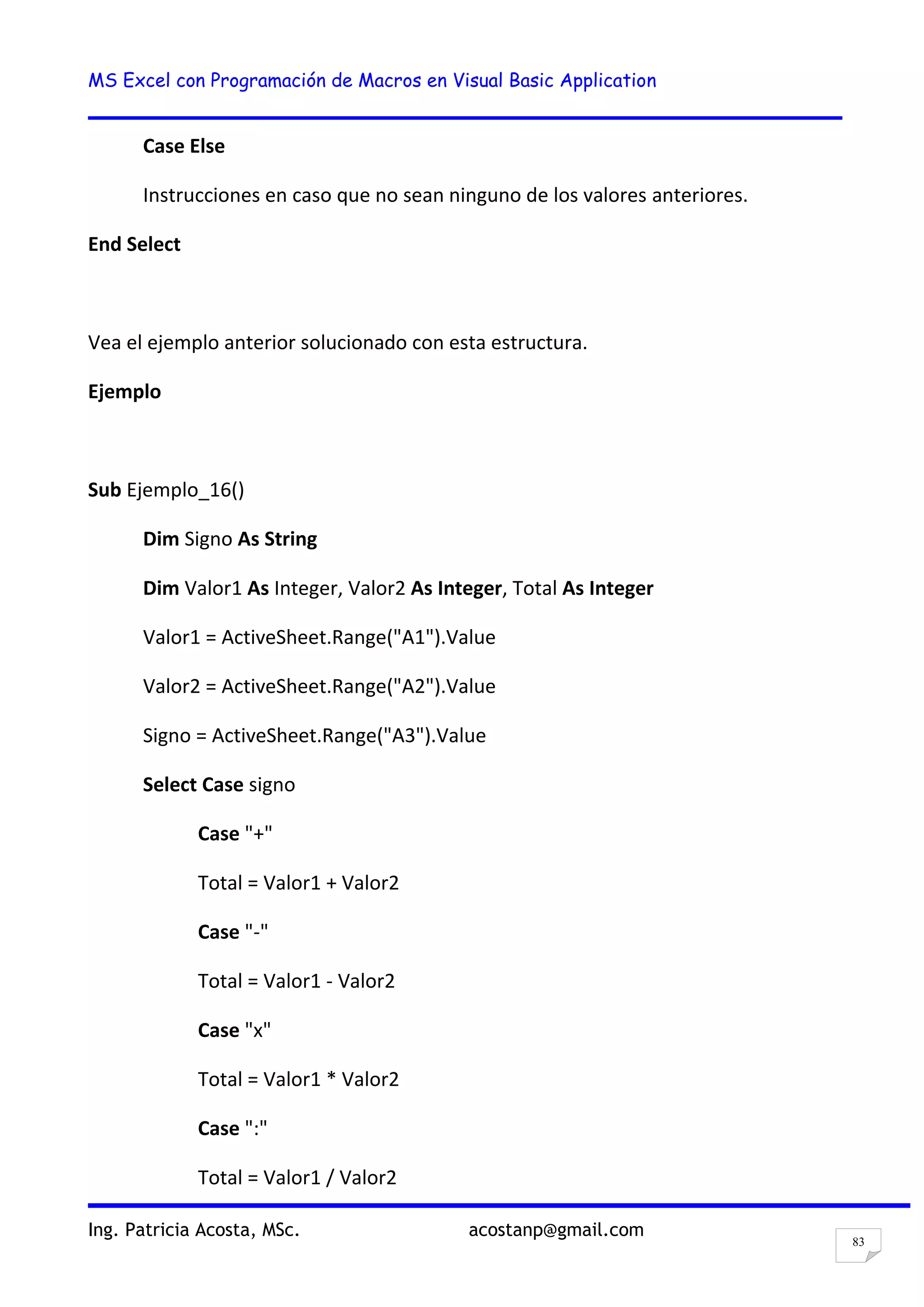 MS Excel con Programación de Macros en Visual Basic Application
Ing. Patricia Acosta, MSc. acostanp@gmail.com
83
Case Else
Instrucciones en caso que no sean ninguno de los valores anteriores.
End Select
Vea el ejemplo anterior solucionado con esta estructura.
Ejemplo
Sub Ejemplo_16()
Dim Signo As String
Dim Valor1 As Integer, Valor2 As Integer, Total As Integer
Valor1 = ActiveSheet.Range("A1").Value
Valor2 = ActiveSheet.Range("A2").Value
Signo = ActiveSheet.Range("A3").Value
Select Case signo
Case "+"
Total = Valor1 + Valor2
Case "-"
Total = Valor1 - Valor2
Case "x"
Total = Valor1 * Valor2
Case ":"
Total = Valor1 / Valor2
 
