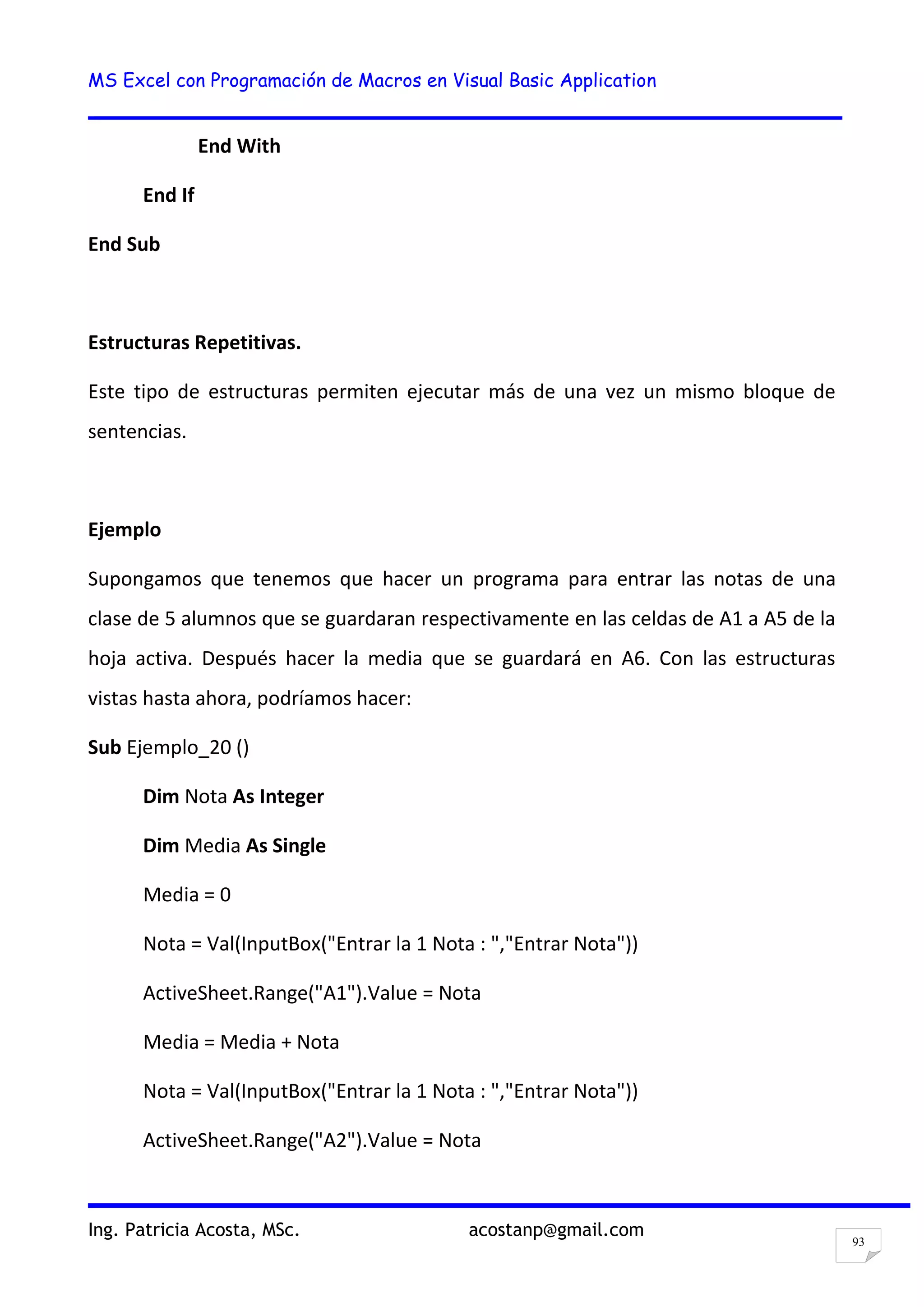 MS Excel con Programación de Macros en Visual Basic Application
Ing. Patricia Acosta, MSc. acostanp@gmail.com
93
End With
End If
End Sub
Estructuras Repetitivas.
Este tipo de estructuras permiten ejecutar más de una vez un mismo bloque de
sentencias.
Ejemplo
Supongamos que tenemos que hacer un programa para entrar las notas de una
clase de 5 alumnos que se guardaran respectivamente en las celdas de A1 a A5 de la
hoja activa. Después hacer la media que se guardará en A6. Con las estructuras
vistas hasta ahora, podríamos hacer:
Sub Ejemplo_20 ()
Dim Nota As Integer
Dim Media As Single
Media = 0
Nota = Val(InputBox("Entrar la 1 Nota : ","Entrar Nota"))
ActiveSheet.Range("A1").Value = Nota
Media = Media + Nota
Nota = Val(InputBox("Entrar la 1 Nota : ","Entrar Nota"))
ActiveSheet.Range("A2").Value = Nota
 