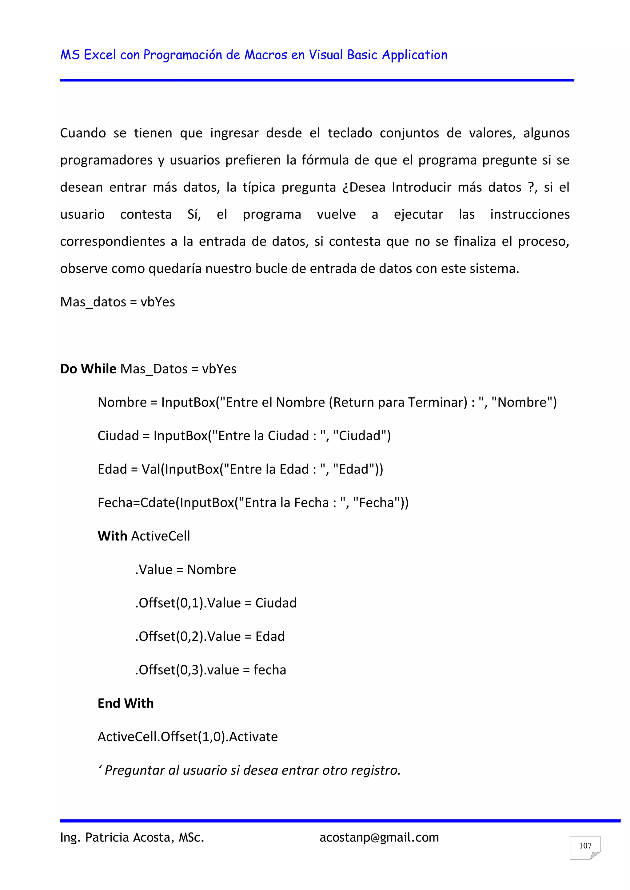 MS Excel con Programación de Macros en Visual Basic Application
Ing. Patricia Acosta, MSc. acostanp@gmail.com
107
Cuando se tienen que ingresar desde el teclado conjuntos de valores, algunos
programadores y usuarios prefieren la fórmula de que el programa pregunte si se
desean entrar más datos, la típica pregunta ¿Desea Introducir más datos ?, si el
usuario contesta Sí, el programa vuelve a ejecutar las instrucciones
correspondientes a la entrada de datos, si contesta que no se finaliza el proceso,
observe como quedaría nuestro bucle de entrada de datos con este sistema.
Mas_datos = vbYes
Do While Mas_Datos = vbYes
Nombre = InputBox("Entre el Nombre (Return para Terminar) : ", "Nombre")
Ciudad = InputBox("Entre la Ciudad : ", "Ciudad")
Edad = Val(InputBox("Entre la Edad : ", "Edad"))
Fecha=Cdate(InputBox("Entra la Fecha : ", "Fecha"))
With ActiveCell
.Value = Nombre
.Offset(0,1).Value = Ciudad
.Offset(0,2).Value = Edad
.Offset(0,3).value = fecha
End With
ActiveCell.Offset(1,0).Activate
‘ Preguntar al usuario si desea entrar otro registro.
 