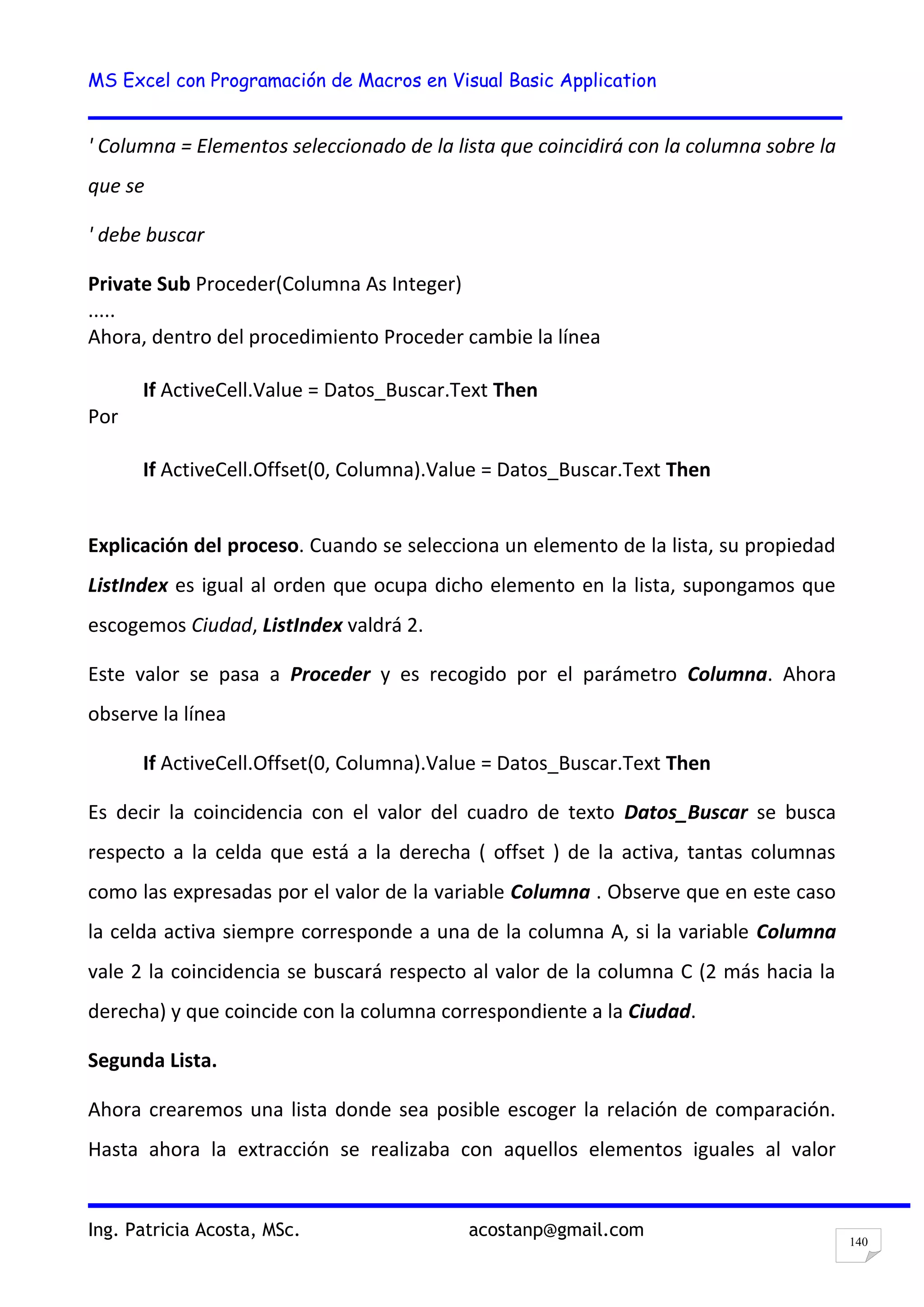MS Excel con Programación de Macros en Visual Basic Application
Ing. Patricia Acosta, MSc. acostanp@gmail.com
140
' Columna = Elementos seleccionado de la lista que coincidirá con la columna sobre la
que se
' debe buscar
Private Sub Proceder(Columna As Integer)
.....
Ahora, dentro del procedimiento Proceder cambie la línea
If ActiveCell.Value = Datos_Buscar.Text Then
Por
If ActiveCell.Offset(0, Columna).Value = Datos_Buscar.Text Then
Explicación del proceso. Cuando se selecciona un elemento de la lista, su propiedad
ListIndex es igual al orden que ocupa dicho elemento en la lista, supongamos que
escogemos Ciudad, ListIndex valdrá 2.
Este valor se pasa a Proceder y es recogido por el parámetro Columna. Ahora
observe la línea
If ActiveCell.Offset(0, Columna).Value = Datos_Buscar.Text Then
Es decir la coincidencia con el valor del cuadro de texto Datos_Buscar se busca
respecto a la celda que está a la derecha ( offset ) de la activa, tantas columnas
como las expresadas por el valor de la variable Columna . Observe que en este caso
la celda activa siempre corresponde a una de la columna A, si la variable Columna
vale 2 la coincidencia se buscará respecto al valor de la columna C (2 más hacia la
derecha) y que coincide con la columna correspondiente a la Ciudad.
Segunda Lista.
Ahora crearemos una lista donde sea posible escoger la relación de comparación.
Hasta ahora la extracción se realizaba con aquellos elementos iguales al valor
 