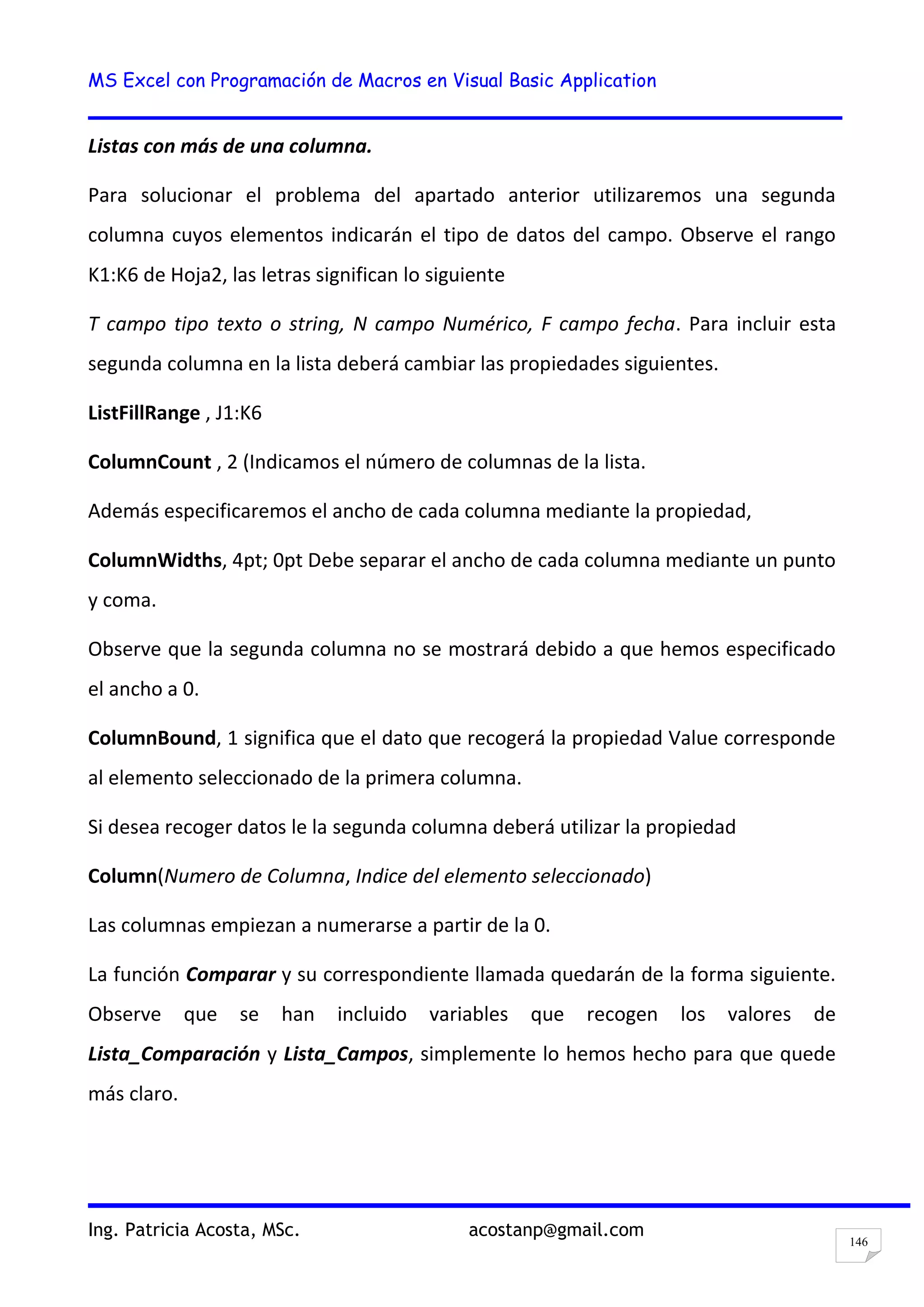 MS Excel con Programación de Macros en Visual Basic Application
Ing. Patricia Acosta, MSc. acostanp@gmail.com
146
Listas con más de una columna.
Para solucionar el problema del apartado anterior utilizaremos una segunda
columna cuyos elementos indicarán el tipo de datos del campo. Observe el rango
K1:K6 de Hoja2, las letras significan lo siguiente
T campo tipo texto o string, N campo Numérico, F campo fecha. Para incluir esta
segunda columna en la lista deberá cambiar las propiedades siguientes.
ListFillRange , J1:K6
ColumnCount , 2 (Indicamos el número de columnas de la lista.
Además especificaremos el ancho de cada columna mediante la propiedad,
ColumnWidths, 4pt; 0pt Debe separar el ancho de cada columna mediante un punto
y coma.
Observe que la segunda columna no se mostrará debido a que hemos especificado
el ancho a 0.
ColumnBound, 1 significa que el dato que recogerá la propiedad Value corresponde
al elemento seleccionado de la primera columna.
Si desea recoger datos le la segunda columna deberá utilizar la propiedad
Column(Numero de Columna, Indice del elemento seleccionado)
Las columnas empiezan a numerarse a partir de la 0.
La función Comparar y su correspondiente llamada quedarán de la forma siguiente.
Observe que se han incluido variables que recogen los valores de
Lista_Comparación y Lista_Campos, simplemente lo hemos hecho para que quede
más claro.
 