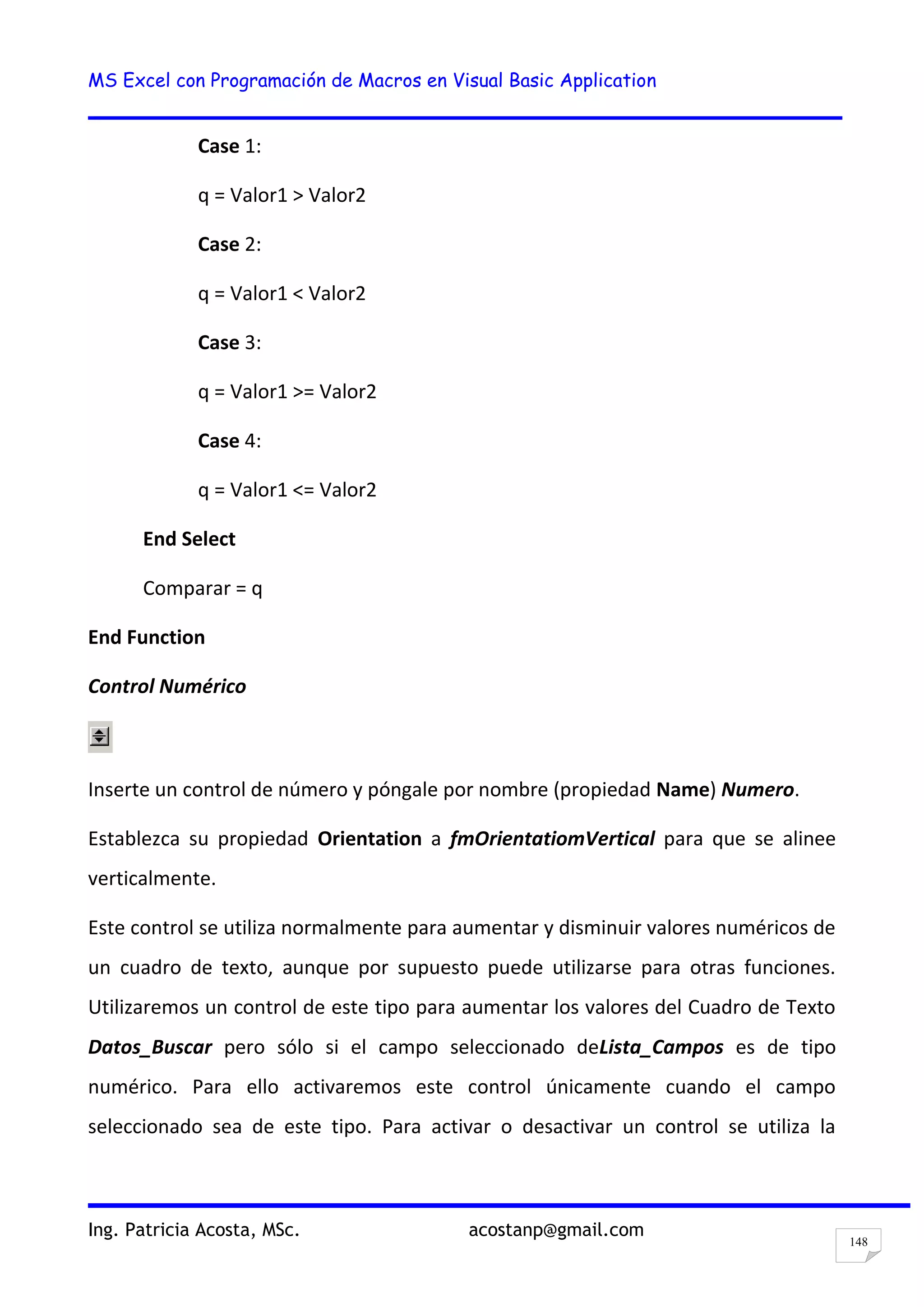 MS Excel con Programación de Macros en Visual Basic Application
Ing. Patricia Acosta, MSc. acostanp@gmail.com
148
Case 1:
q = Valor1 > Valor2
Case 2:
q = Valor1 < Valor2
Case 3:
q = Valor1 >= Valor2
Case 4:
q = Valor1 <= Valor2
End Select
Comparar = q
End Function
Control Numérico
Inserte un control de número y póngale por nombre (propiedad Name) Numero.
Establezca su propiedad Orientation a fmOrientatiomVertical para que se alinee
verticalmente.
Este control se utiliza normalmente para aumentar y disminuir valores numéricos de
un cuadro de texto, aunque por supuesto puede utilizarse para otras funciones.
Utilizaremos un control de este tipo para aumentar los valores del Cuadro de Texto
Datos_Buscar pero sólo si el campo seleccionado deLista_Campos es de tipo
numérico. Para ello activaremos este control únicamente cuando el campo
seleccionado sea de este tipo. Para activar o desactivar un control se utiliza la
 