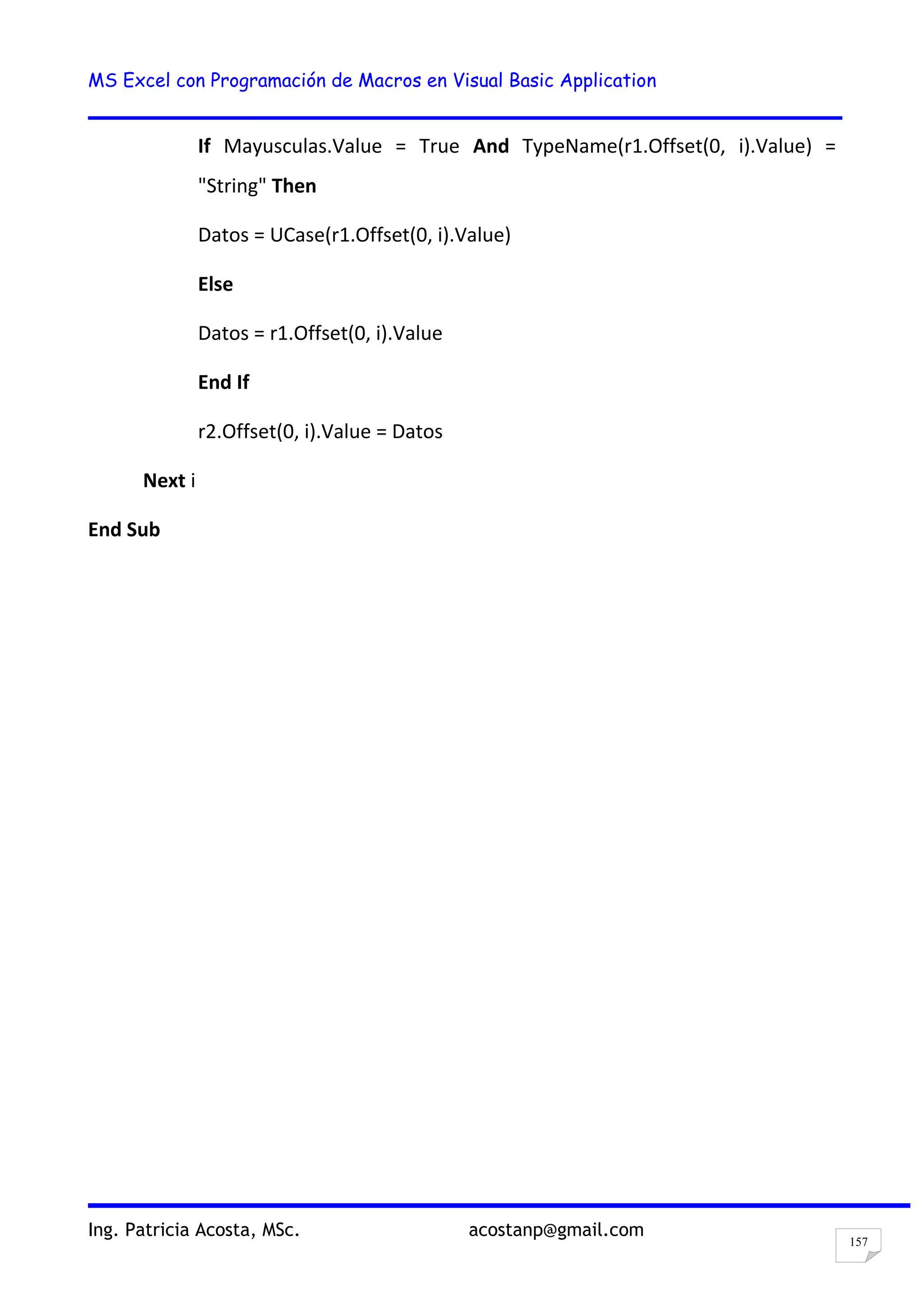 MS Excel con Programación de Macros en Visual Basic Application
Ing. Patricia Acosta, MSc. acostanp@gmail.com
157
If Mayusculas.Value = True And TypeName(r1.Offset(0, i).Value) =
"String" Then
Datos = UCase(r1.Offset(0, i).Value)
Else
Datos = r1.Offset(0, i).Value
End If
r2.Offset(0, i).Value = Datos
Next i
End Sub
 