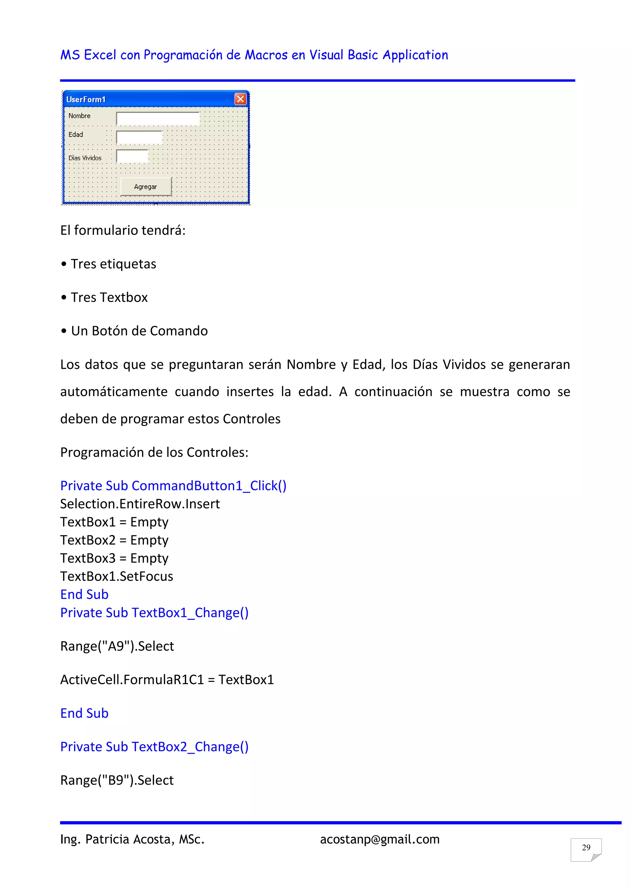 MS Excel con Programación de Macros en Visual Basic Application
Ing. Patricia Acosta, MSc. acostanp@gmail.com
29
El formulario tendrá:
• Tres etiquetas
• Tres Textbox
• Un Botón de Comando
Los datos que se preguntaran serán Nombre y Edad, los Días Vividos se generaran
automáticamente cuando insertes la edad. A continuación se muestra como se
deben de programar estos Controles
Programación de los Controles:
Private Sub CommandButton1_Click()
Selection.EntireRow.Insert
TextBox1 = Empty
TextBox2 = Empty
TextBox3 = Empty
TextBox1.SetFocus
End Sub
Private Sub TextBox1_Change()
Range("A9").Select
ActiveCell.FormulaR1C1 = TextBox1
End Sub
Private Sub TextBox2_Change()
Range("B9").Select
 