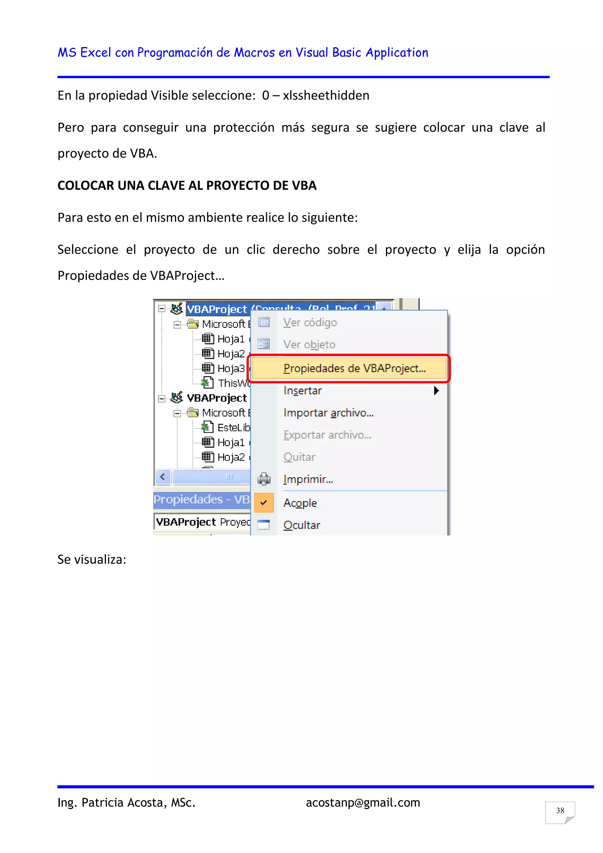 MS Excel con Programación de Macros en Visual Basic Application
Ing. Patricia Acosta, MSc. acostanp@gmail.com
38
En la propiedad Visible seleccione: 0 – xlssheethidden
Pero para conseguir una protección más segura se sugiere colocar una clave al
proyecto de VBA.
COLOCAR UNA CLAVE AL PROYECTO DE VBA
Para esto en el mismo ambiente realice lo siguiente:
Seleccione el proyecto de un clic derecho sobre el proyecto y elija la opción
Propiedades de VBAProject…
Se visualiza:
 