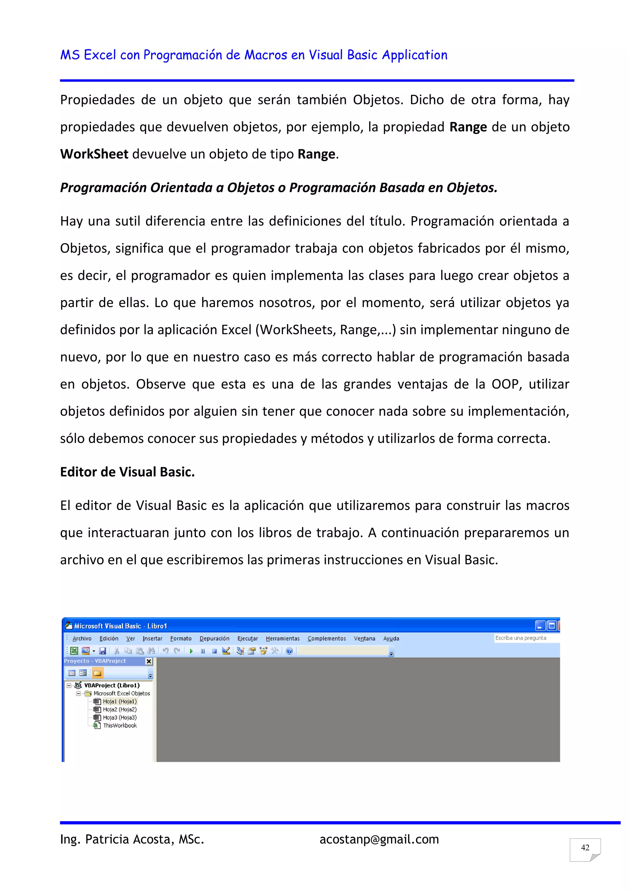 MS Excel con Programación de Macros en Visual Basic Application
Ing. Patricia Acosta, MSc. acostanp@gmail.com
42
Propiedades de un objeto que serán también Objetos. Dicho de otra forma, hay
propiedades que devuelven objetos, por ejemplo, la propiedad Range de un objeto
WorkSheet devuelve un objeto de tipo Range.
Programación Orientada a Objetos o Programación Basada en Objetos.
Hay una sutil diferencia entre las definiciones del título. Programación orientada a
Objetos, significa que el programador trabaja con objetos fabricados por él mismo,
es decir, el programador es quien implementa las clases para luego crear objetos a
partir de ellas. Lo que haremos nosotros, por el momento, será utilizar objetos ya
definidos por la aplicación Excel (WorkSheets, Range,...) sin implementar ninguno de
nuevo, por lo que en nuestro caso es más correcto hablar de programación basada
en objetos. Observe que esta es una de las grandes ventajas de la OOP, utilizar
objetos definidos por alguien sin tener que conocer nada sobre su implementación,
sólo debemos conocer sus propiedades y métodos y utilizarlos de forma correcta.
Editor de Visual Basic.
El editor de Visual Basic es la aplicación que utilizaremos para construir las macros
que interactuaran junto con los libros de trabajo. A continuación prepararemos un
archivo en el que escribiremos las primeras instrucciones en Visual Basic.
 