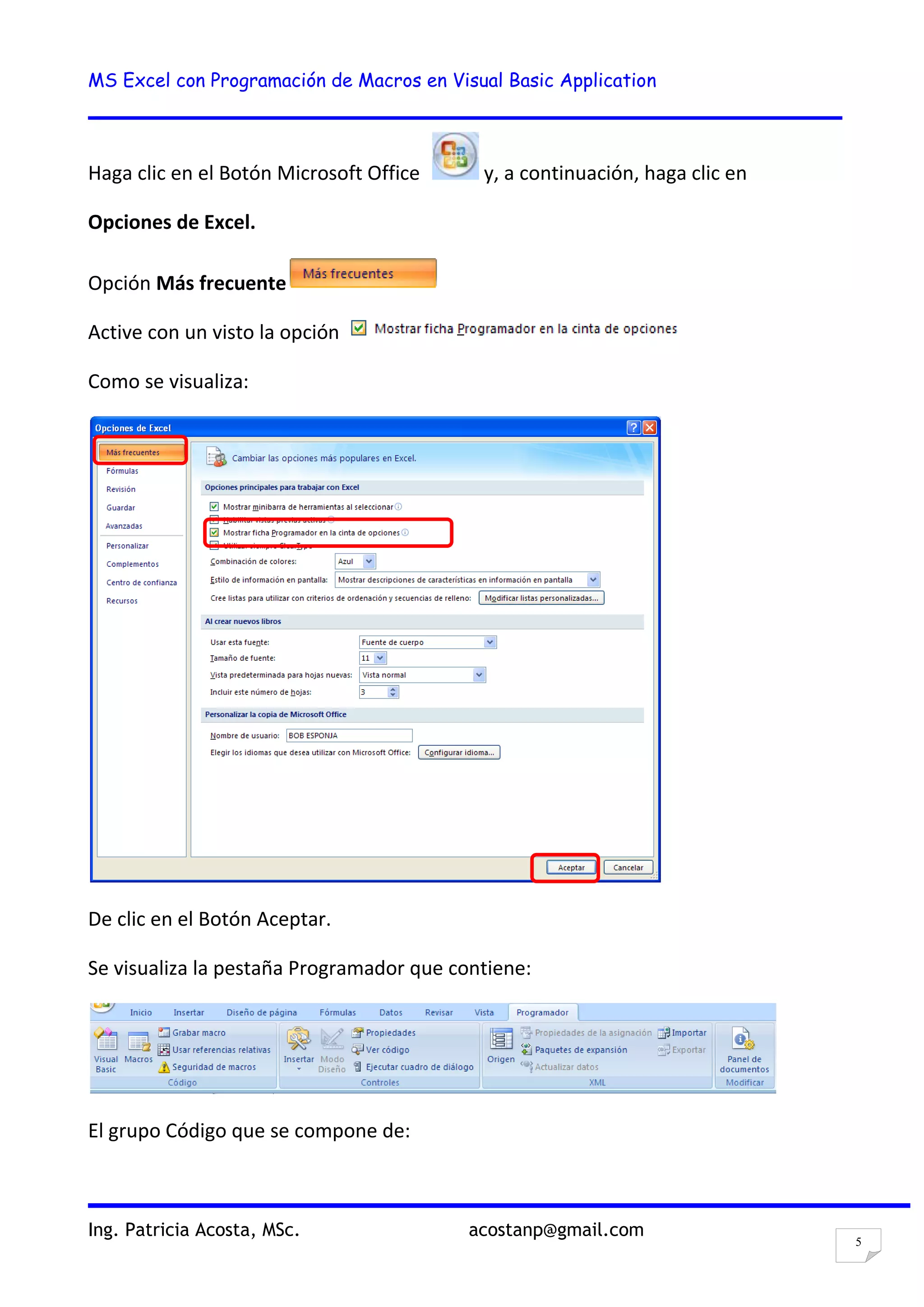 MS Excel con Programación de Macros en Visual Basic Application
Ing. Patricia Acosta, MSc. acostanp@gmail.com
5
Haga clic en el Botón Microsoft Office y, a continuación, haga clic en
Opciones de Excel.
Opción Más frecuente
Active con un visto la opción
Como se visualiza:
De clic en el Botón Aceptar.
Se visualiza la pestaña Programador que contiene:
El grupo Código que se compone de:
 