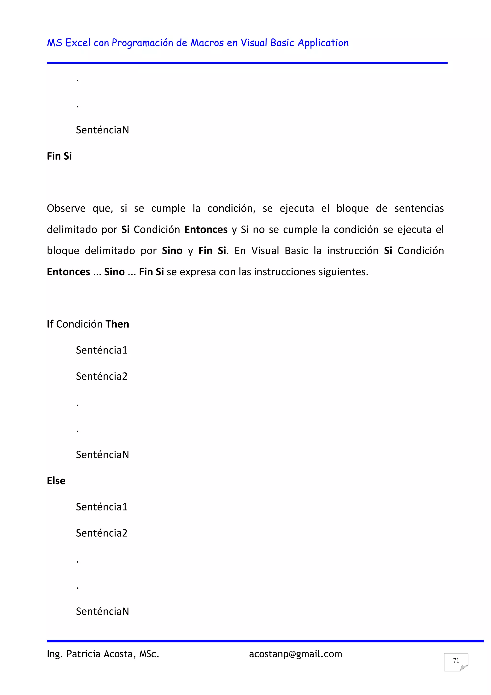 MS Excel con Programación de Macros en Visual Basic Application
Ing. Patricia Acosta, MSc. acostanp@gmail.com
71
.
.
SenténciaN
Fin Si
Observe que, si se cumple la condición, se ejecuta el bloque de sentencias
delimitado por Si Condición Entonces y Si no se cumple la condición se ejecuta el
bloque delimitado por Sino y Fin Si. En Visual Basic la instrucción Si Condición
Entonces ... Sino ... Fin Si se expresa con las instrucciones siguientes.
If Condición Then
Senténcia1
Senténcia2
.
.
SenténciaN
Else
Senténcia1
Senténcia2
.
.
SenténciaN
 