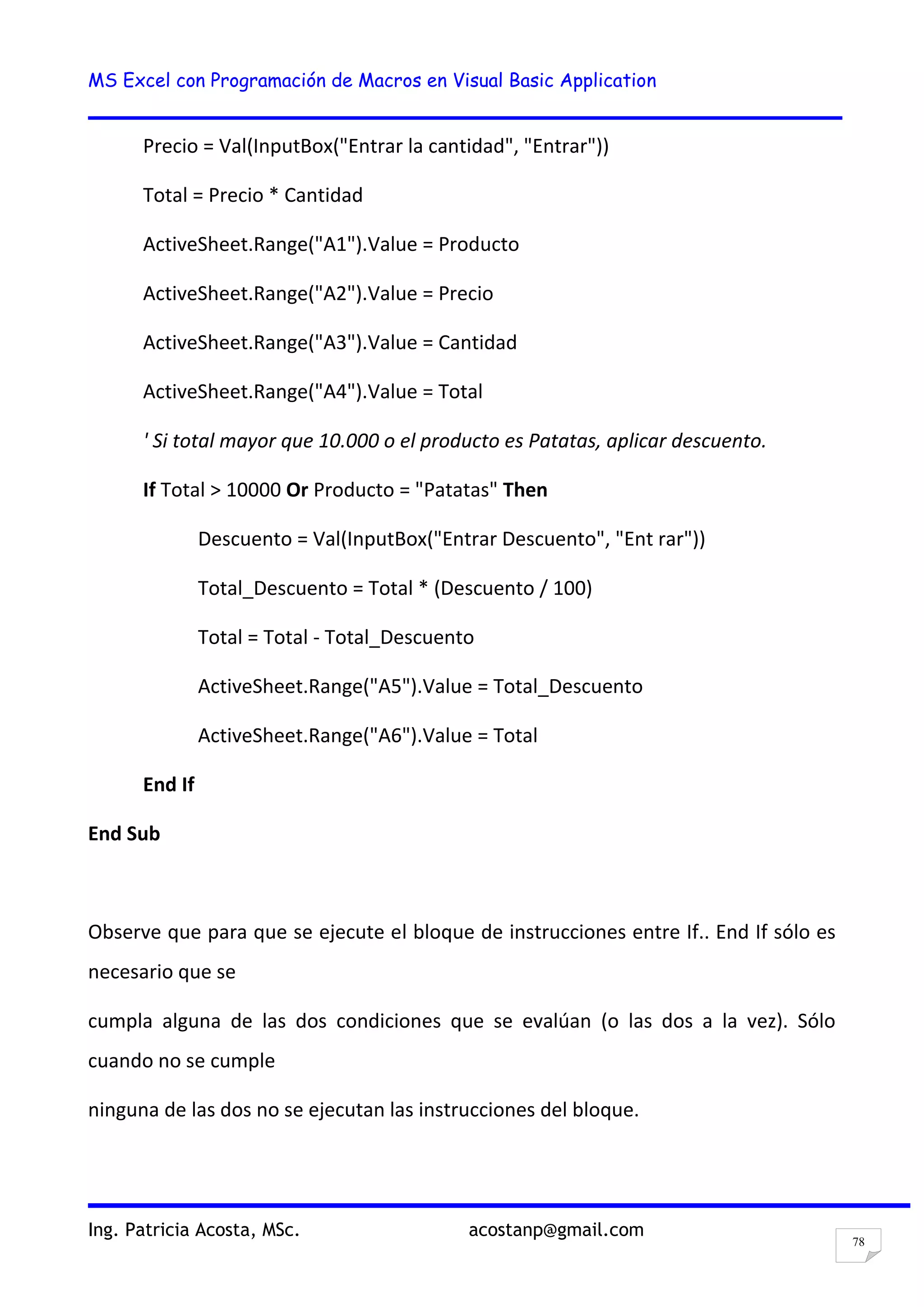 MS Excel con Programación de Macros en Visual Basic Application
Ing. Patricia Acosta, MSc. acostanp@gmail.com
78
Precio = Val(InputBox("Entrar la cantidad", "Entrar"))
Total = Precio * Cantidad
ActiveSheet.Range("A1").Value = Producto
ActiveSheet.Range("A2").Value = Precio
ActiveSheet.Range("A3").Value = Cantidad
ActiveSheet.Range("A4").Value = Total
' Si total mayor que 10.000 o el producto es Patatas, aplicar descuento.
If Total > 10000 Or Producto = "Patatas" Then
Descuento = Val(InputBox("Entrar Descuento", "Ent rar"))
Total_Descuento = Total * (Descuento / 100)
Total = Total - Total_Descuento
ActiveSheet.Range("A5").Value = Total_Descuento
ActiveSheet.Range("A6").Value = Total
End If
End Sub
Observe que para que se ejecute el bloque de instrucciones entre If.. End If sólo es
necesario que se
cumpla alguna de las dos condiciones que se evalúan (o las dos a la vez). Sólo
cuando no se cumple
ninguna de las dos no se ejecutan las instrucciones del bloque.
 