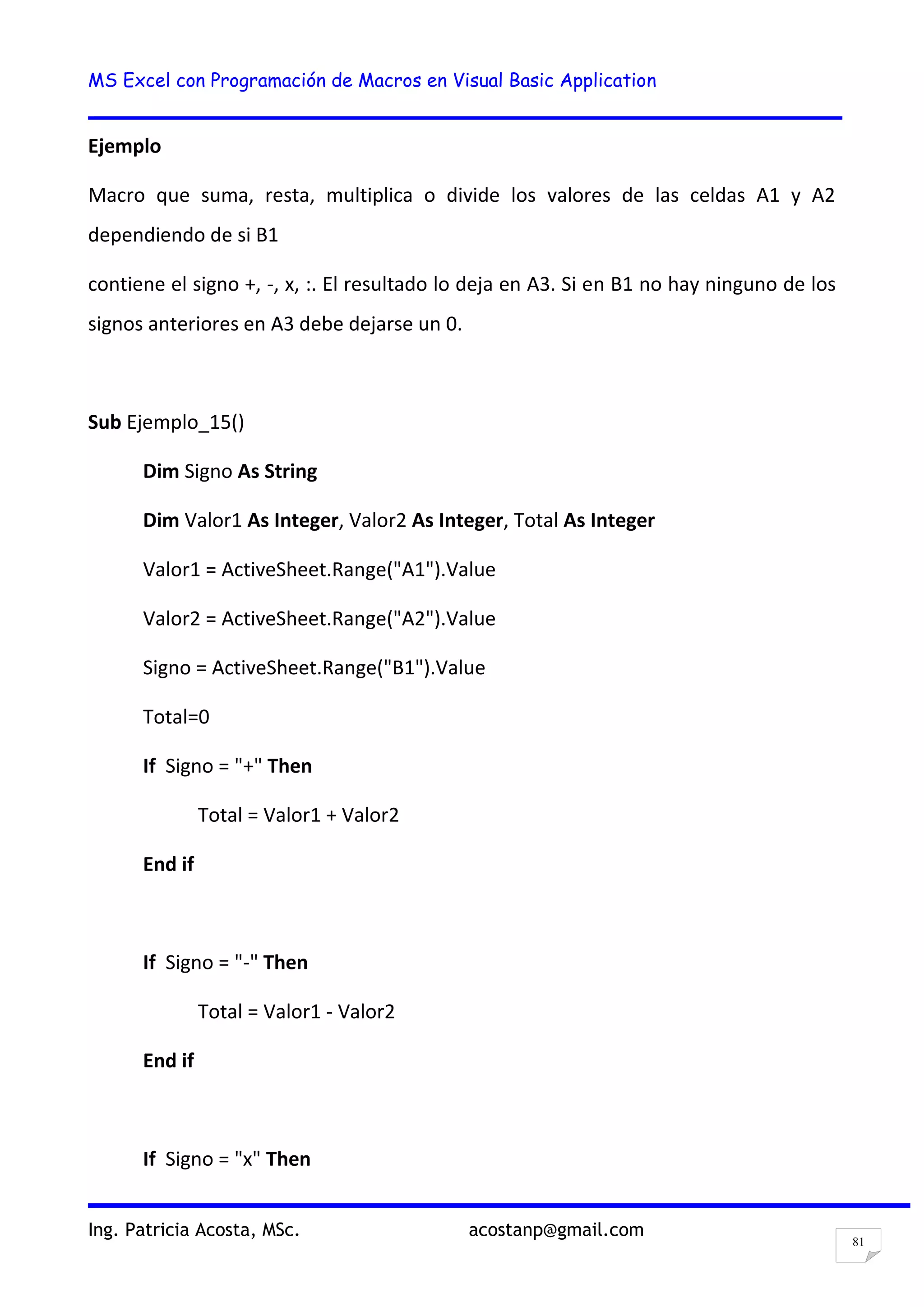 MS Excel con Programación de Macros en Visual Basic Application
Ing. Patricia Acosta, MSc. acostanp@gmail.com
81
Ejemplo
Macro que suma, resta, multiplica o divide los valores de las celdas A1 y A2
dependiendo de si B1
contiene el signo +, -, x, :. El resultado lo deja en A3. Si en B1 no hay ninguno de los
signos anteriores en A3 debe dejarse un 0.
Sub Ejemplo_15()
Dim Signo As String
Dim Valor1 As Integer, Valor2 As Integer, Total As Integer
Valor1 = ActiveSheet.Range("A1").Value
Valor2 = ActiveSheet.Range("A2").Value
Signo = ActiveSheet.Range("B1").Value
Total=0
If Signo = "+" Then
Total = Valor1 + Valor2
End if
If Signo = "-" Then
Total = Valor1 - Valor2
End if
If Signo = "x" Then
 