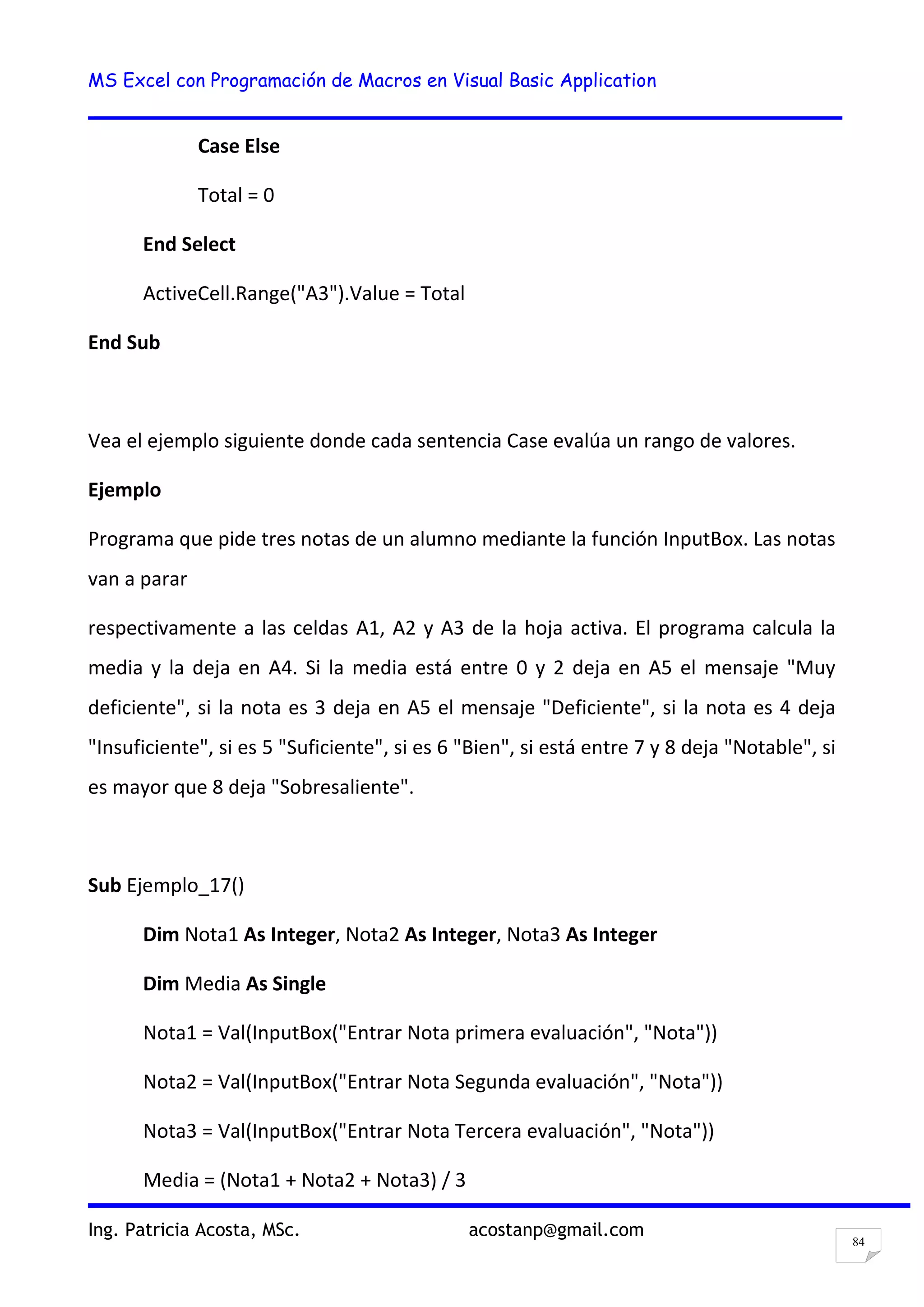 MS Excel con Programación de Macros en Visual Basic Application
Ing. Patricia Acosta, MSc. acostanp@gmail.com
84
Case Else
Total = 0
End Select
ActiveCell.Range("A3").Value = Total
End Sub
Vea el ejemplo siguiente donde cada sentencia Case evalúa un rango de valores.
Ejemplo
Programa que pide tres notas de un alumno mediante la función InputBox. Las notas
van a parar
respectivamente a las celdas A1, A2 y A3 de la hoja activa. El programa calcula la
media y la deja en A4. Si la media está entre 0 y 2 deja en A5 el mensaje "Muy
deficiente", si la nota es 3 deja en A5 el mensaje "Deficiente", si la nota es 4 deja
"Insuficiente", si es 5 "Suficiente", si es 6 "Bien", si está entre 7 y 8 deja "Notable", si
es mayor que 8 deja "Sobresaliente".
Sub Ejemplo_17()
Dim Nota1 As Integer, Nota2 As Integer, Nota3 As Integer
Dim Media As Single
Nota1 = Val(InputBox("Entrar Nota primera evaluación", "Nota"))
Nota2 = Val(InputBox("Entrar Nota Segunda evaluación", "Nota"))
Nota3 = Val(InputBox("Entrar Nota Tercera evaluación", "Nota"))
Media = (Nota1 + Nota2 + Nota3) / 3
 