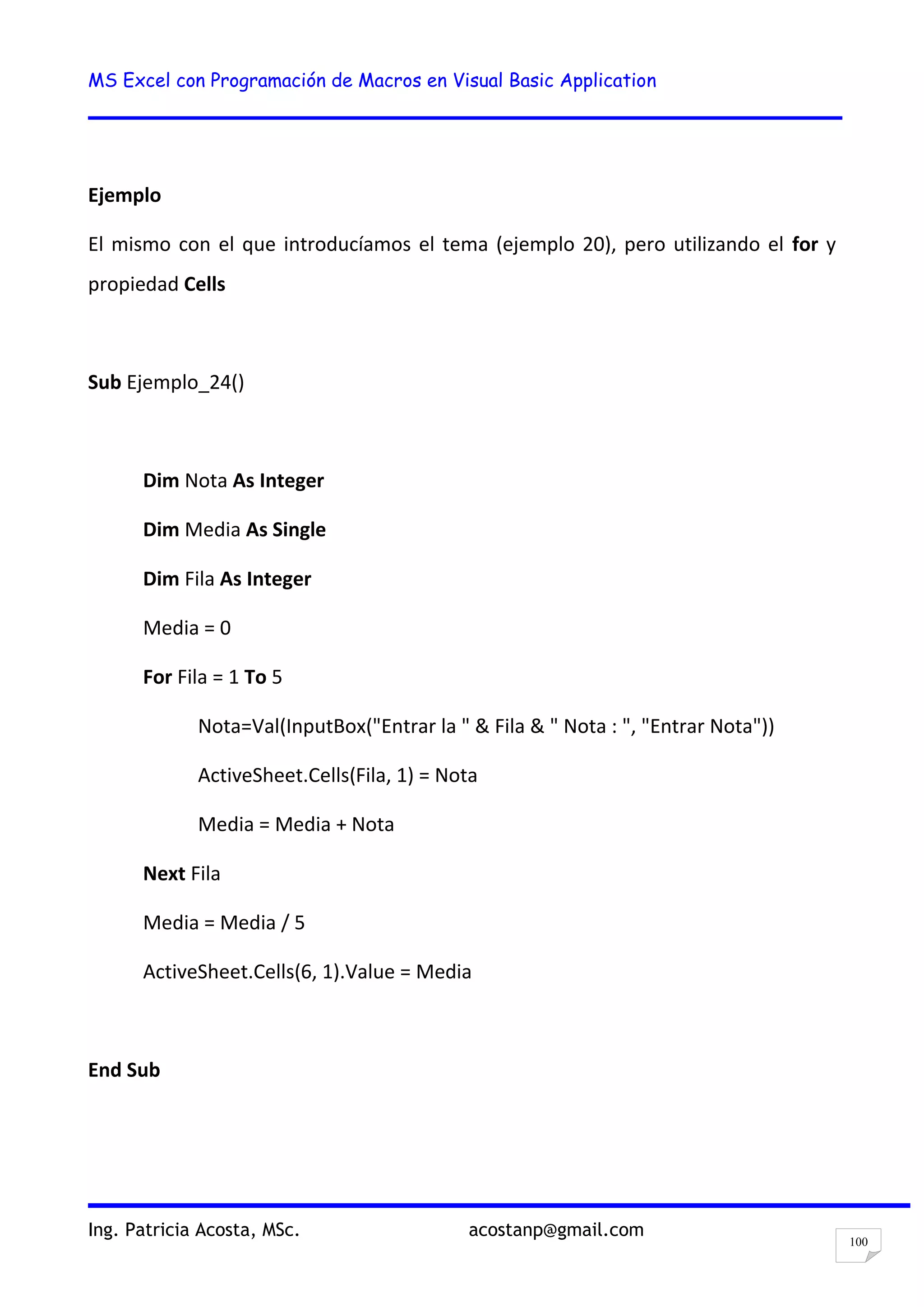 MS Excel con Programación de Macros en Visual Basic Application
Ing. Patricia Acosta, MSc. acostanp@gmail.com
100
Ejemplo
El mismo con el que introducíamos el tema (ejemplo 20), pero utilizando el for y
propiedad Cells
Sub Ejemplo_24()
Dim Nota As Integer
Dim Media As Single
Dim Fila As Integer
Media = 0
For Fila = 1 To 5
Nota=Val(InputBox("Entrar la " & Fila & " Nota : ", "Entrar Nota"))
ActiveSheet.Cells(Fila, 1) = Nota
Media = Media + Nota
Next Fila
Media = Media / 5
ActiveSheet.Cells(6, 1).Value = Media
End Sub
 