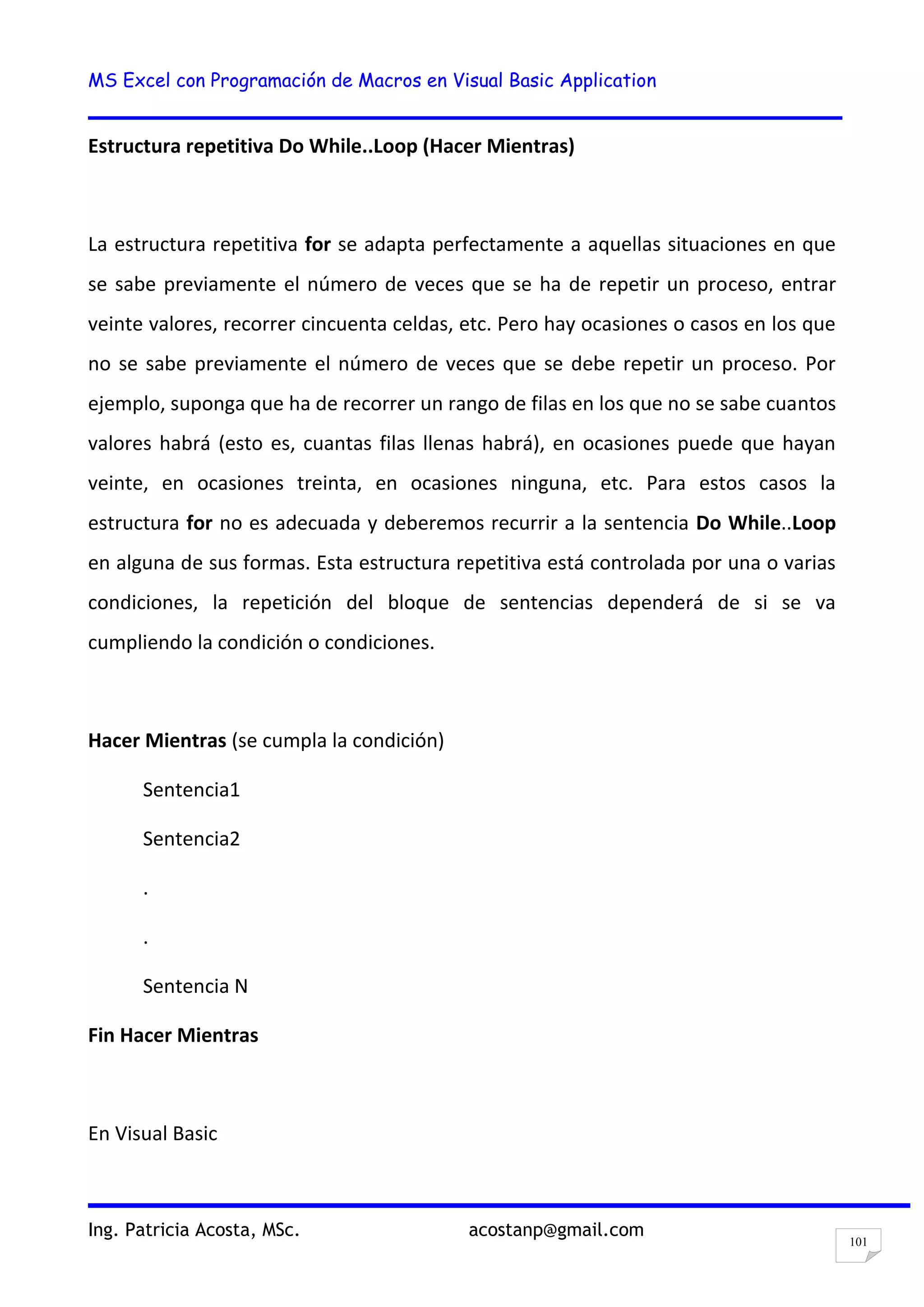 MS Excel con Programación de Macros en Visual Basic Application
Ing. Patricia Acosta, MSc. acostanp@gmail.com
101
Estructura repetitiva Do While..Loop (Hacer Mientras)
La estructura repetitiva for se adapta perfectamente a aquellas situaciones en que
se sabe previamente el número de veces que se ha de repetir un proceso, entrar
veinte valores, recorrer cincuenta celdas, etc. Pero hay ocasiones o casos en los que
no se sabe previamente el número de veces que se debe repetir un proceso. Por
ejemplo, suponga que ha de recorrer un rango de filas en los que no se sabe cuantos
valores habrá (esto es, cuantas filas llenas habrá), en ocasiones puede que hayan
veinte, en ocasiones treinta, en ocasiones ninguna, etc. Para estos casos la
estructura for no es adecuada y deberemos recurrir a la sentencia Do While..Loop
en alguna de sus formas. Esta estructura repetitiva está controlada por una o varias
condiciones, la repetición del bloque de sentencias dependerá de si se va
cumpliendo la condición o condiciones.
Hacer Mientras (se cumpla la condición)
Sentencia1
Sentencia2
.
.
Sentencia N
Fin Hacer Mientras
En Visual Basic
 