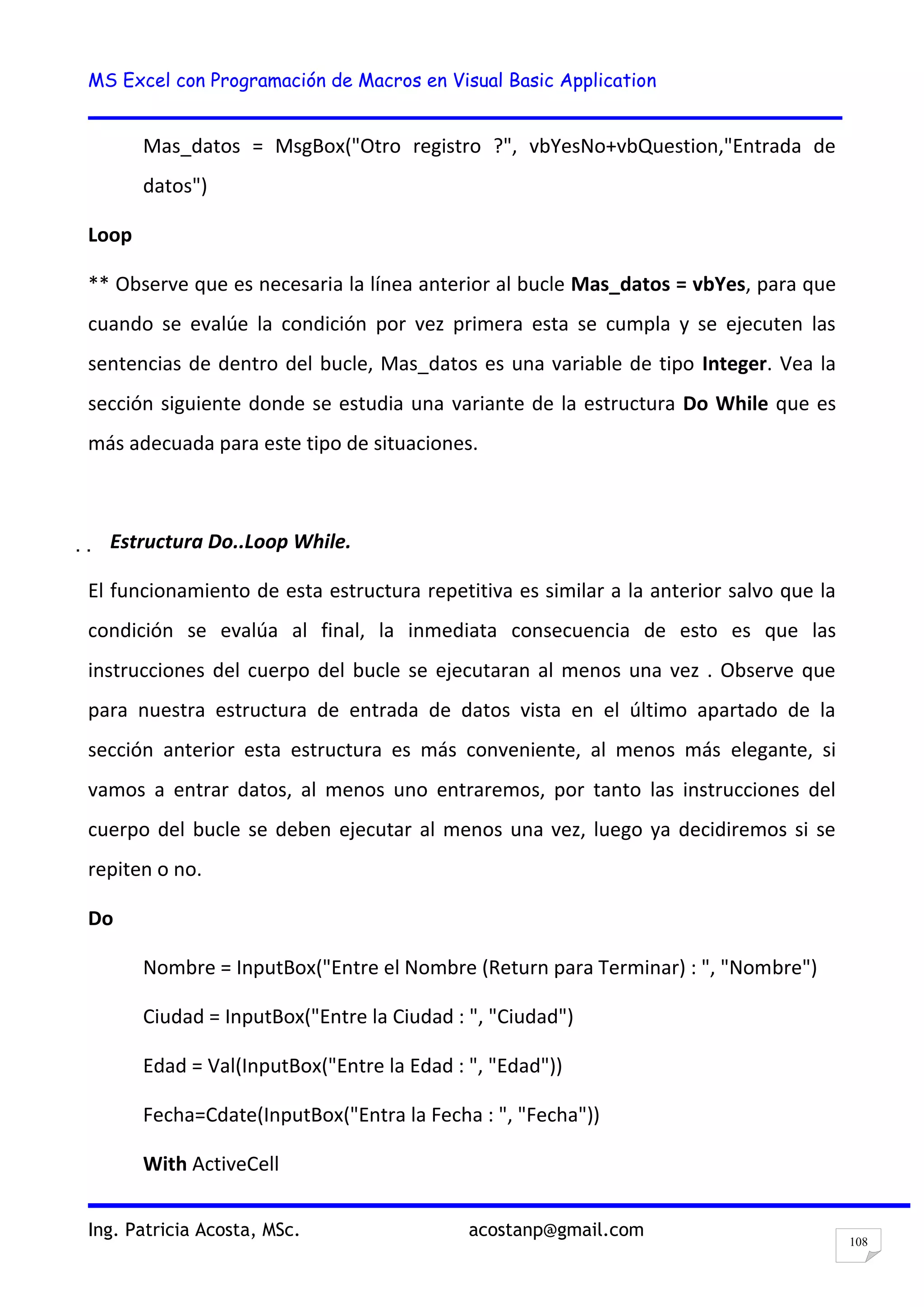 MS Excel con Programación de Macros en Visual Basic Application
Ing. Patricia Acosta, MSc. acostanp@gmail.com
108
Mas_datos = MsgBox("Otro registro ?", vbYesNo+vbQuestion,"Entrada de
datos")
Loop
** Observe que es necesaria la línea anterior al bucle Mas_datos = vbYes, para que
cuando se evalúe la condición por vez primera esta se cumpla y se ejecuten las
sentencias de dentro del bucle, Mas_datos es una variable de tipo Integer. Vea la
sección siguiente donde se estudia una variante de la estructura Do While que es
más adecuada para este tipo de situaciones.
  Estructura Do..Loop While.
El funcionamiento de esta estructura repetitiva es similar a la anterior salvo que la
condición se evalúa al final, la inmediata consecuencia de esto es que las
instrucciones del cuerpo del bucle se ejecutaran al menos una vez . Observe que
para nuestra estructura de entrada de datos vista en el último apartado de la
sección anterior esta estructura es más conveniente, al menos más elegante, si
vamos a entrar datos, al menos uno entraremos, por tanto las instrucciones del
cuerpo del bucle se deben ejecutar al menos una vez, luego ya decidiremos si se
repiten o no.
Do
Nombre = InputBox("Entre el Nombre (Return para Terminar) : ", "Nombre")
Ciudad = InputBox("Entre la Ciudad : ", "Ciudad")
Edad = Val(InputBox("Entre la Edad : ", "Edad"))
Fecha=Cdate(InputBox("Entra la Fecha : ", "Fecha"))
With ActiveCell
 