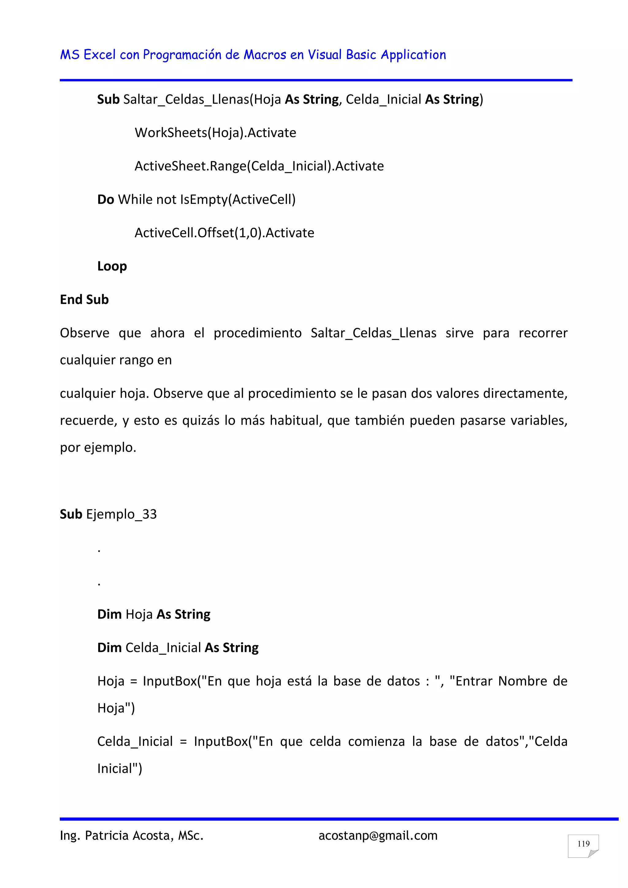 MS Excel con Programación de Macros en Visual Basic Application
Ing. Patricia Acosta, MSc. acostanp@gmail.com
119
Sub Saltar_Celdas_Llenas(Hoja As String, Celda_Inicial As String)
WorkSheets(Hoja).Activate
ActiveSheet.Range(Celda_Inicial).Activate
Do While not IsEmpty(ActiveCell)
ActiveCell.Offset(1,0).Activate
Loop
End Sub
Observe que ahora el procedimiento Saltar_Celdas_Llenas sirve para recorrer
cualquier rango en
cualquier hoja. Observe que al procedimiento se le pasan dos valores directamente,
recuerde, y esto es quizás lo más habitual, que también pueden pasarse variables,
por ejemplo.
Sub Ejemplo_33
.
.
Dim Hoja As String
Dim Celda_Inicial As String
Hoja = InputBox("En que hoja está la base de datos : ", "Entrar Nombre de
Hoja")
Celda_Inicial = InputBox("En que celda comienza la base de datos","Celda
Inicial")
 