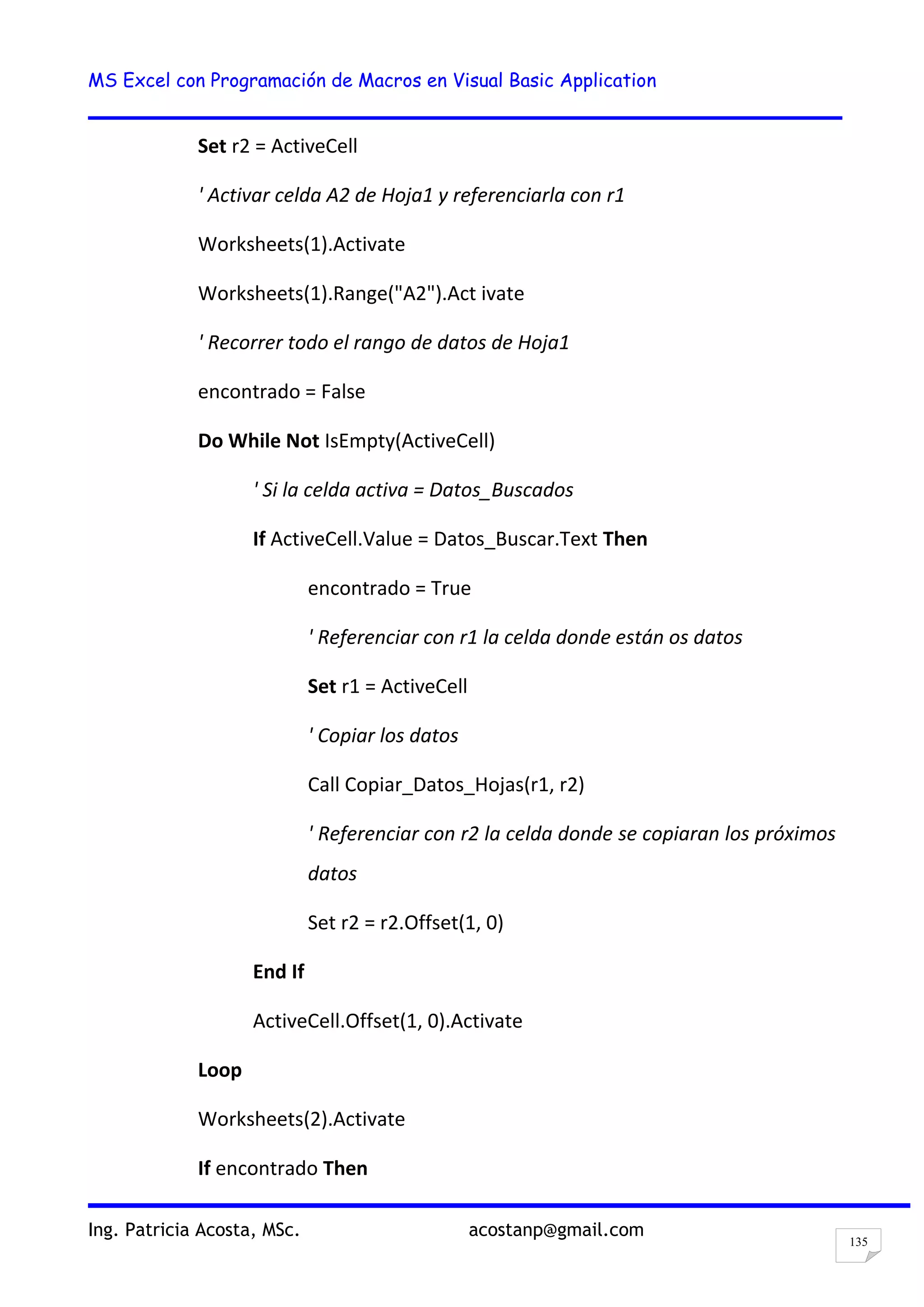 MS Excel con Programación de Macros en Visual Basic Application
Ing. Patricia Acosta, MSc. acostanp@gmail.com
135
Set r2 = ActiveCell
' Activar celda A2 de Hoja1 y referenciarla con r1
Worksheets(1).Activate
Worksheets(1).Range("A2").Act ivate
' Recorrer todo el rango de datos de Hoja1
encontrado = False
Do While Not IsEmpty(ActiveCell)
' Si la celda activa = Datos_Buscados
If ActiveCell.Value = Datos_Buscar.Text Then
encontrado = True
' Referenciar con r1 la celda donde están os datos
Set r1 = ActiveCell
' Copiar los datos
Call Copiar_Datos_Hojas(r1, r2)
' Referenciar con r2 la celda donde se copiaran los próximos
datos
Set r2 = r2.Offset(1, 0)
End If
ActiveCell.Offset(1, 0).Activate
Loop
Worksheets(2).Activate
If encontrado Then
 
