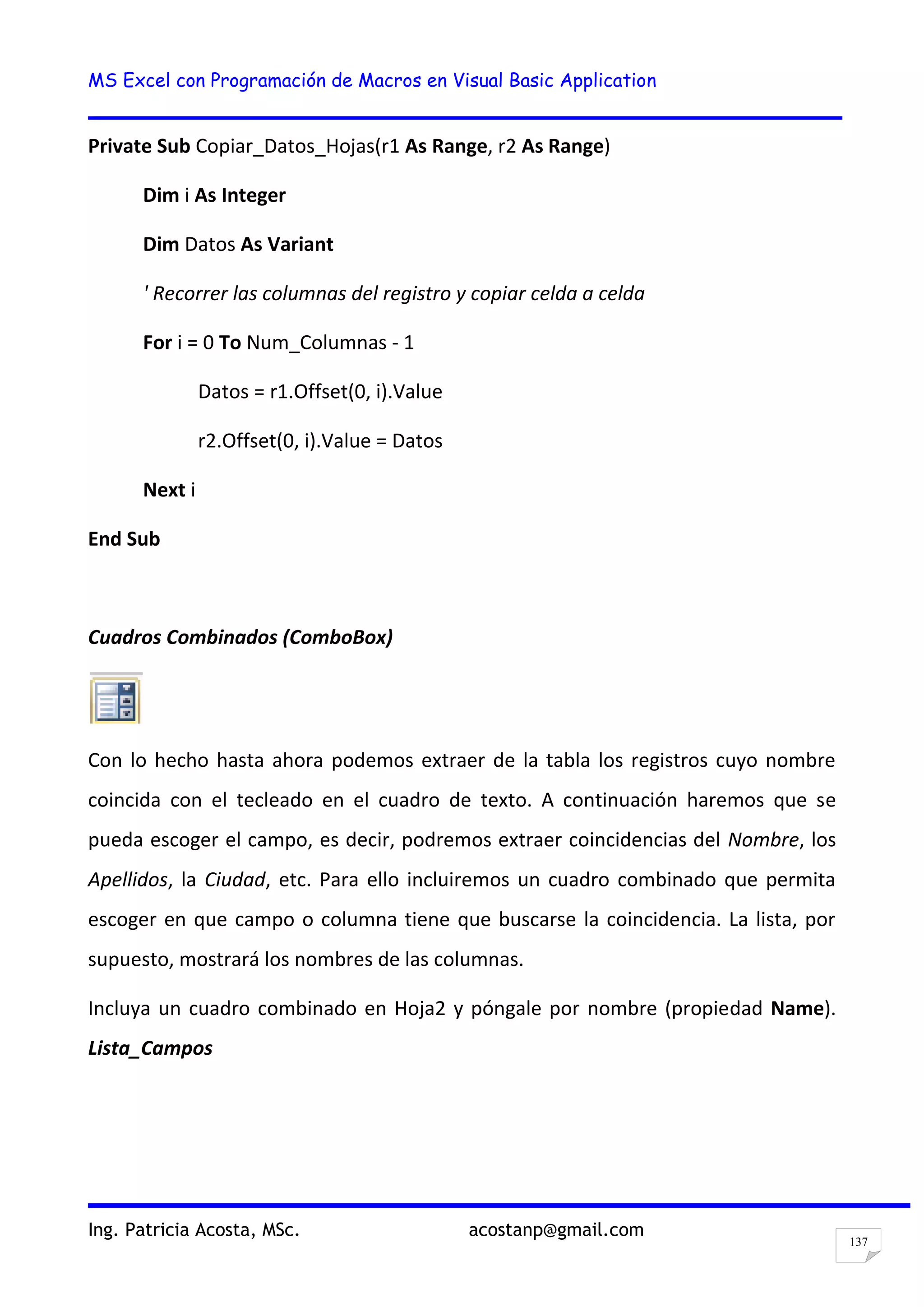 MS Excel con Programación de Macros en Visual Basic Application
Ing. Patricia Acosta, MSc. acostanp@gmail.com
137
Private Sub Copiar_Datos_Hojas(r1 As Range, r2 As Range)
Dim i As Integer
Dim Datos As Variant
' Recorrer las columnas del registro y copiar celda a celda
For i = 0 To Num_Columnas - 1
Datos = r1.Offset(0, i).Value
r2.Offset(0, i).Value = Datos
Next i
End Sub
Cuadros Combinados (ComboBox)
Con lo hecho hasta ahora podemos extraer de la tabla los registros cuyo nombre
coincida con el tecleado en el cuadro de texto. A continuación haremos que se
pueda escoger el campo, es decir, podremos extraer coincidencias del Nombre, los
Apellidos, la Ciudad, etc. Para ello incluiremos un cuadro combinado que permita
escoger en que campo o columna tiene que buscarse la coincidencia. La lista, por
supuesto, mostrará los nombres de las columnas.
Incluya un cuadro combinado en Hoja2 y póngale por nombre (propiedad Name).
Lista_Campos
 