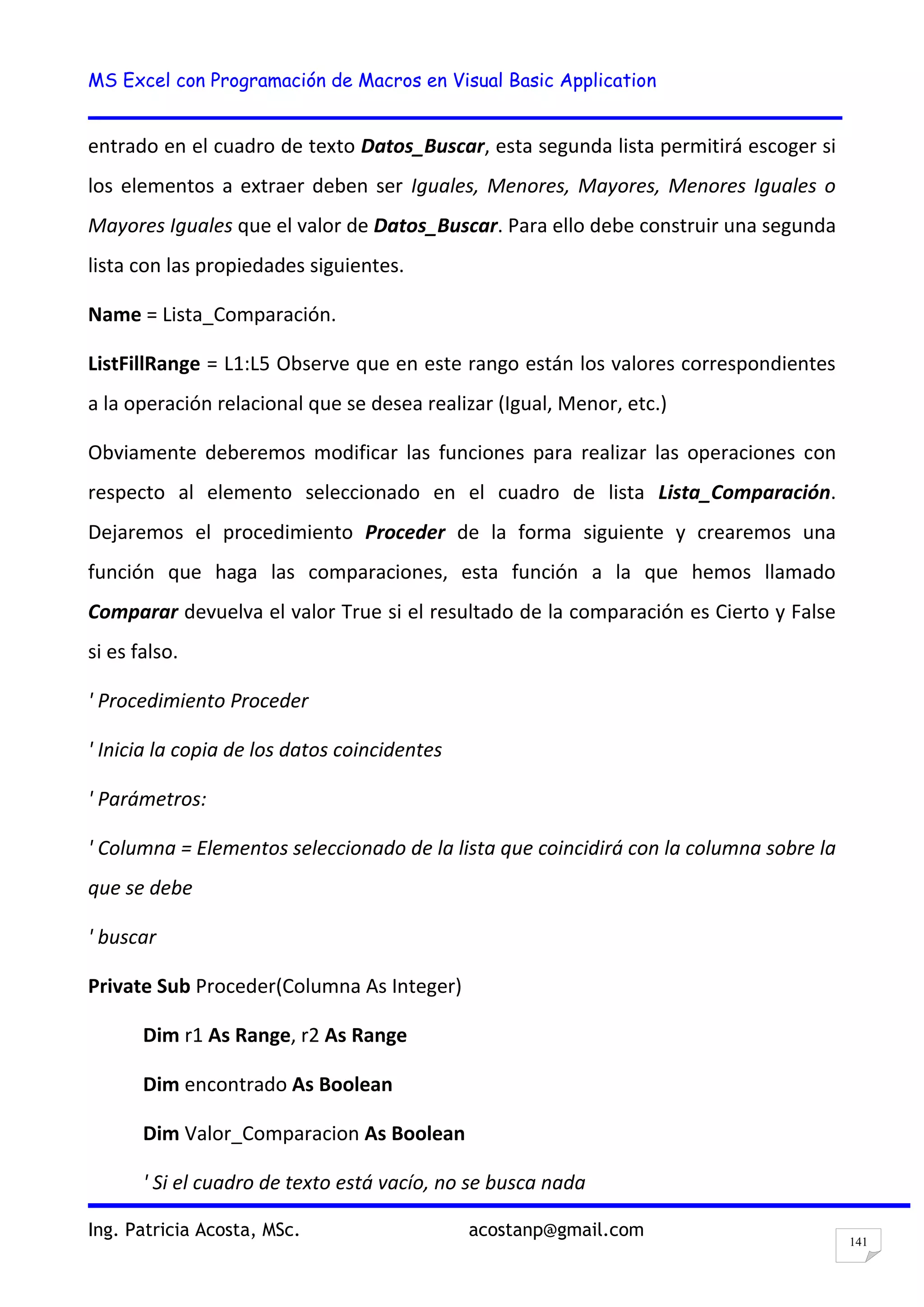 MS Excel con Programación de Macros en Visual Basic Application
Ing. Patricia Acosta, MSc. acostanp@gmail.com
141
entrado en el cuadro de texto Datos_Buscar, esta segunda lista permitirá escoger si
los elementos a extraer deben ser Iguales, Menores, Mayores, Menores Iguales o
Mayores Iguales que el valor de Datos_Buscar. Para ello debe construir una segunda
lista con las propiedades siguientes.
Name = Lista_Comparación.
ListFillRange = L1:L5 Observe que en este rango están los valores correspondientes
a la operación relacional que se desea realizar (Igual, Menor, etc.)
Obviamente deberemos modificar las funciones para realizar las operaciones con
respecto al elemento seleccionado en el cuadro de lista Lista_Comparación.
Dejaremos el procedimiento Proceder de la forma siguiente y crearemos una
función que haga las comparaciones, esta función a la que hemos llamado
Comparar devuelva el valor True si el resultado de la comparación es Cierto y False
si es falso.
' Procedimiento Proceder
' Inicia la copia de los datos coincidentes
' Parámetros:
' Columna = Elementos seleccionado de la lista que coincidirá con la columna sobre la
que se debe
' buscar
Private Sub Proceder(Columna As Integer)
Dim r1 As Range, r2 As Range
Dim encontrado As Boolean
Dim Valor_Comparacion As Boolean
' Si el cuadro de texto está vacío, no se busca nada
 