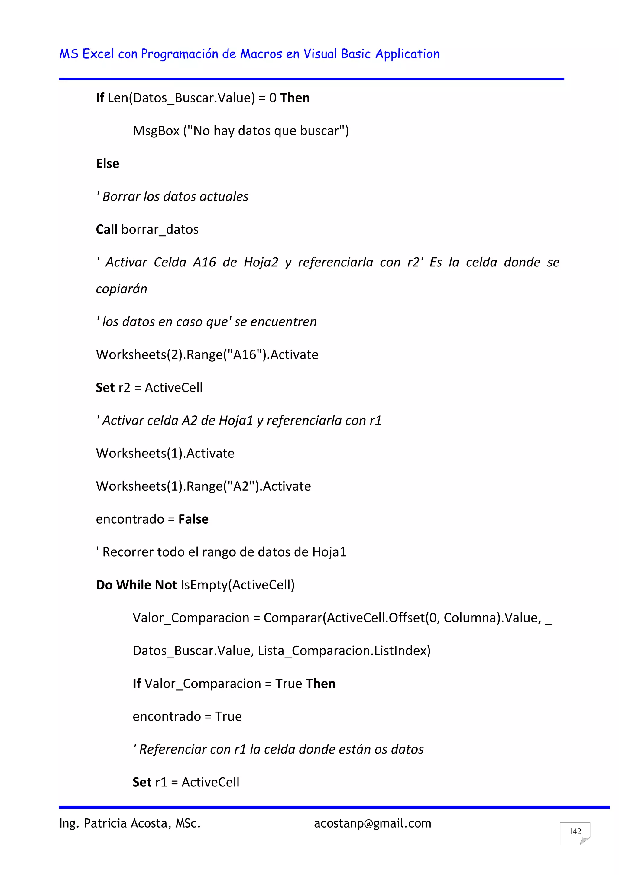 MS Excel con Programación de Macros en Visual Basic Application
Ing. Patricia Acosta, MSc. acostanp@gmail.com
142
If Len(Datos_Buscar.Value) = 0 Then
MsgBox ("No hay datos que buscar")
Else
' Borrar los datos actuales
Call borrar_datos
' Activar Celda A16 de Hoja2 y referenciarla con r2' Es la celda donde se
copiarán
' los datos en caso que' se encuentren
Worksheets(2).Range("A16").Activate
Set r2 = ActiveCell
' Activar celda A2 de Hoja1 y referenciarla con r1
Worksheets(1).Activate
Worksheets(1).Range("A2").Activate
encontrado = False
' Recorrer todo el rango de datos de Hoja1
Do While Not IsEmpty(ActiveCell)
Valor_Comparacion = Comparar(ActiveCell.Offset(0, Columna).Value, _
Datos_Buscar.Value, Lista_Comparacion.ListIndex)
If Valor_Comparacion = True Then
encontrado = True
' Referenciar con r1 la celda donde están os datos
Set r1 = ActiveCell
 
