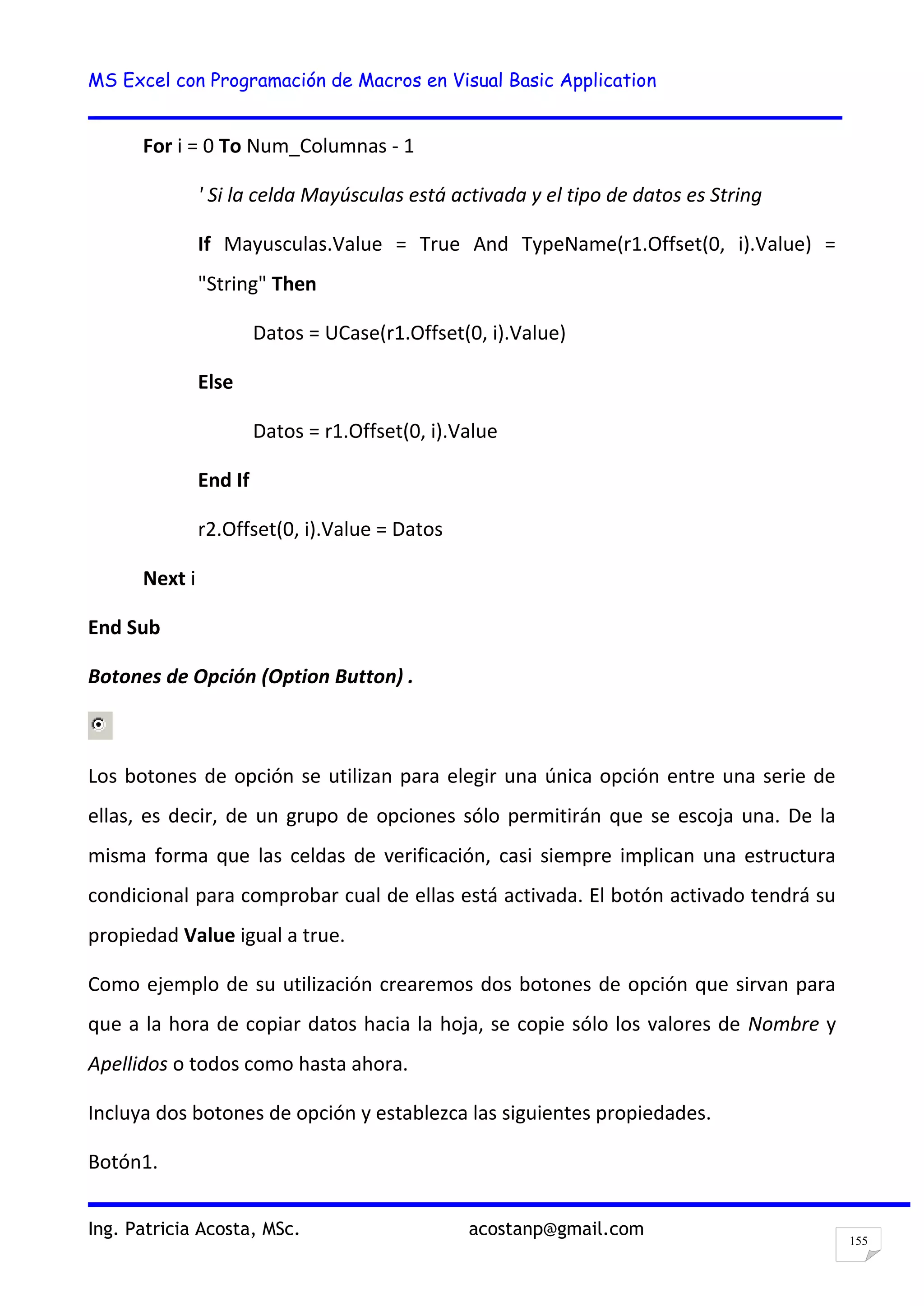 MS Excel con Programación de Macros en Visual Basic Application
Ing. Patricia Acosta, MSc. acostanp@gmail.com
155
For i = 0 To Num_Columnas - 1
' Si la celda Mayúsculas está activada y el tipo de datos es String
If Mayusculas.Value = True And TypeName(r1.Offset(0, i).Value) =
"String" Then
Datos = UCase(r1.Offset(0, i).Value)
Else
Datos = r1.Offset(0, i).Value
End If
r2.Offset(0, i).Value = Datos
Next i
End Sub
Botones de Opción (Option Button) .
Los botones de opción se utilizan para elegir una única opción entre una serie de
ellas, es decir, de un grupo de opciones sólo permitirán que se escoja una. De la
misma forma que las celdas de verificación, casi siempre implican una estructura
condicional para comprobar cual de ellas está activada. El botón activado tendrá su
propiedad Value igual a true.
Como ejemplo de su utilización crearemos dos botones de opción que sirvan para
que a la hora de copiar datos hacia la hoja, se copie sólo los valores de Nombre y
Apellidos o todos como hasta ahora.
Incluya dos botones de opción y establezca las siguientes propiedades.
Botón1.
 