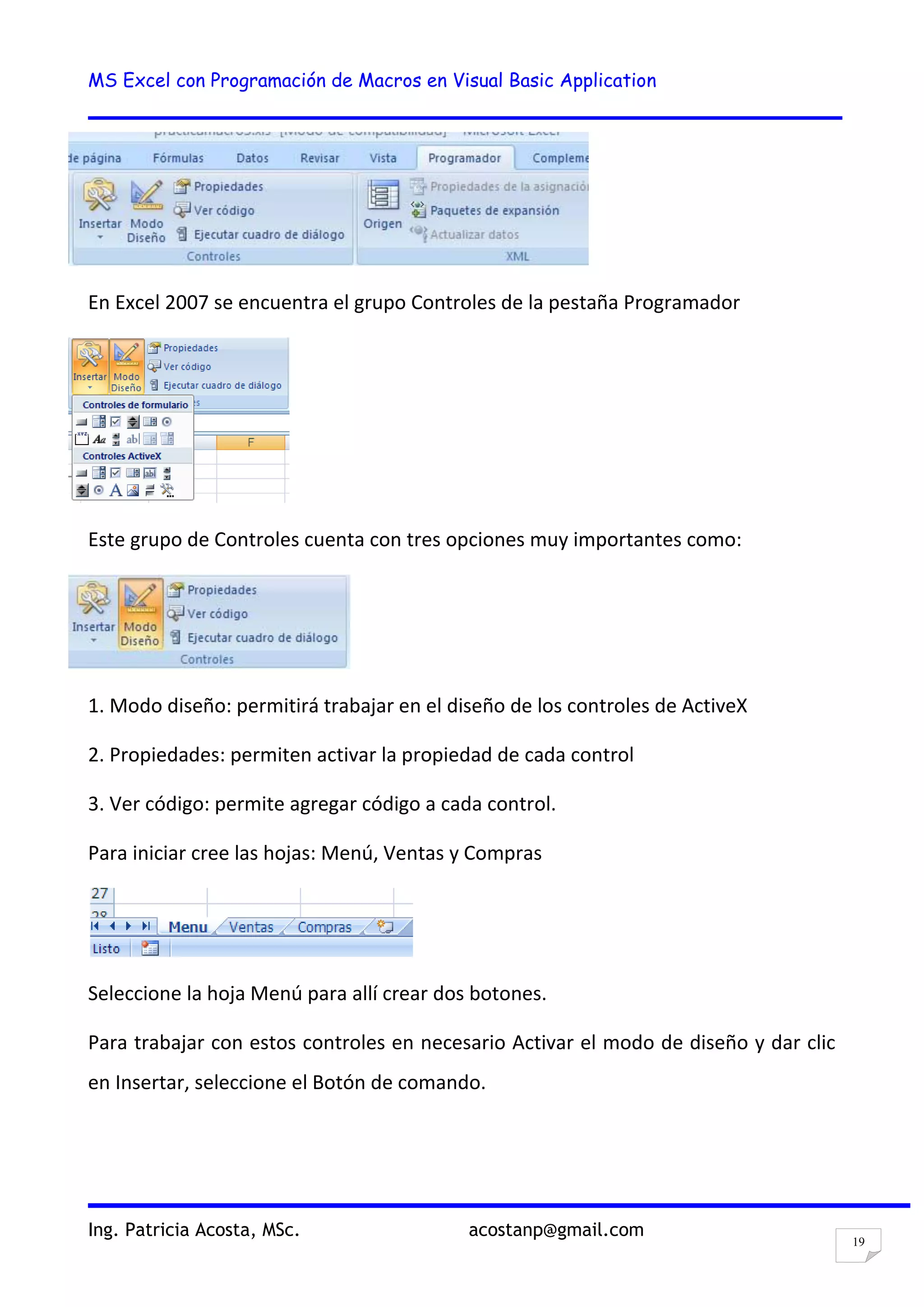 MS Excel con Programación de Macros en Visual Basic Application
Ing. Patricia Acosta, MSc. acostanp@gmail.com
19
En Excel 2007 se encuentra el grupo Controles de la pestaña Programador
Este grupo de Controles cuenta con tres opciones muy importantes como:
1. Modo diseño: permitirá trabajar en el diseño de los controles de ActiveX
2. Propiedades: permiten activar la propiedad de cada control
3. Ver código: permite agregar código a cada control.
Para iniciar cree las hojas: Menú, Ventas y Compras
Seleccione la hoja Menú para allí crear dos botones.
Para trabajar con estos controles en necesario Activar el modo de diseño y dar clic
en Insertar, seleccione el Botón de comando.
 