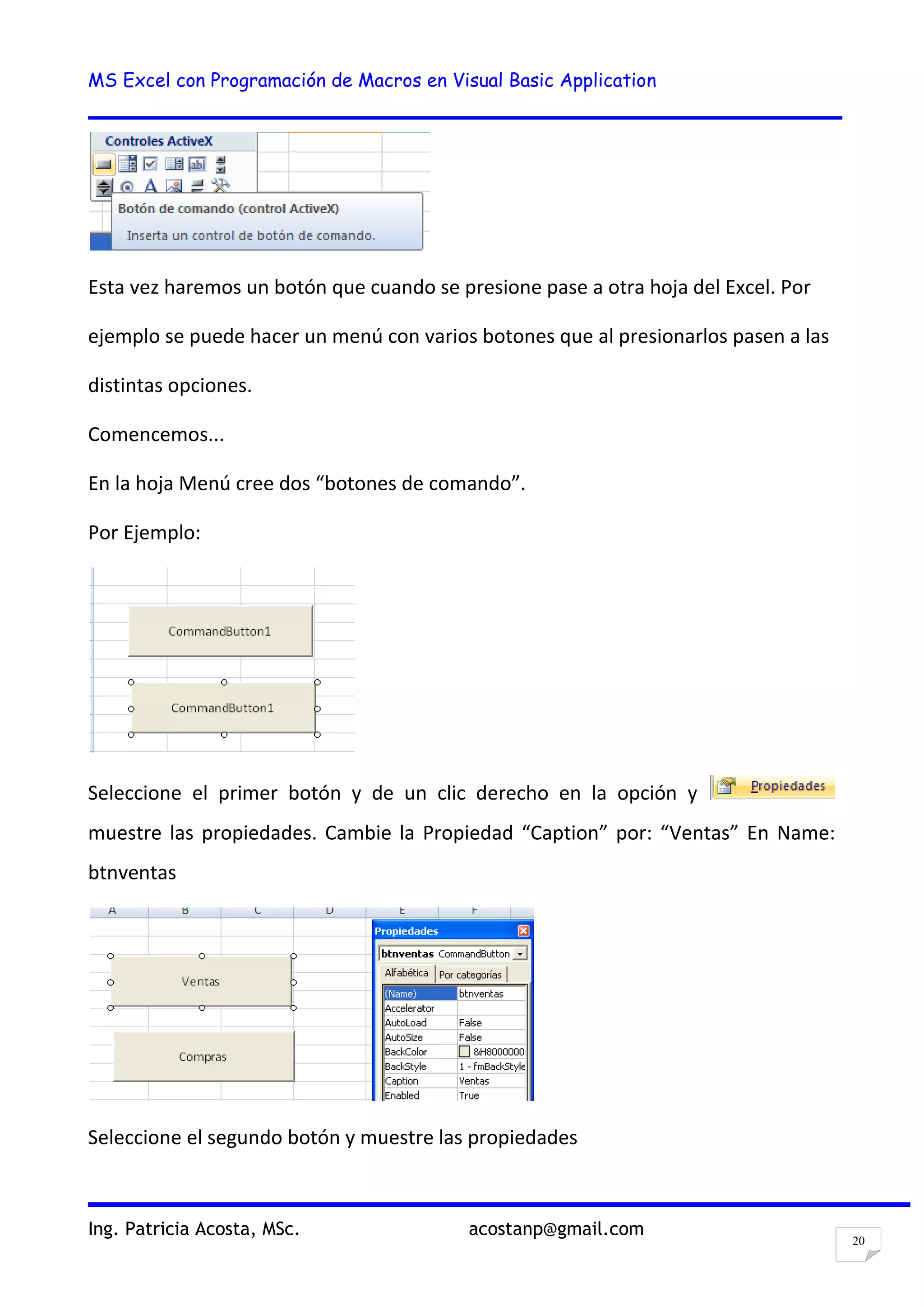 MS Excel con Programación de Macros en Visual Basic Application
Ing. Patricia Acosta, MSc. acostanp@gmail.com
20
Esta vez haremos un botón que cuando se presione pase a otra hoja del Excel. Por
ejemplo se puede hacer un menú con varios botones que al presionarlos pasen a las
distintas opciones.
Comencemos...
En la hoja Menú cree dos “botones de comando”.
Por Ejemplo:
Seleccione el primer botón y de un clic derecho en la opción y
muestre las propiedades. Cambie la Propiedad “Caption” por: “Ventas” En Name:
btnventas
Seleccione el segundo botón y muestre las propiedades
 