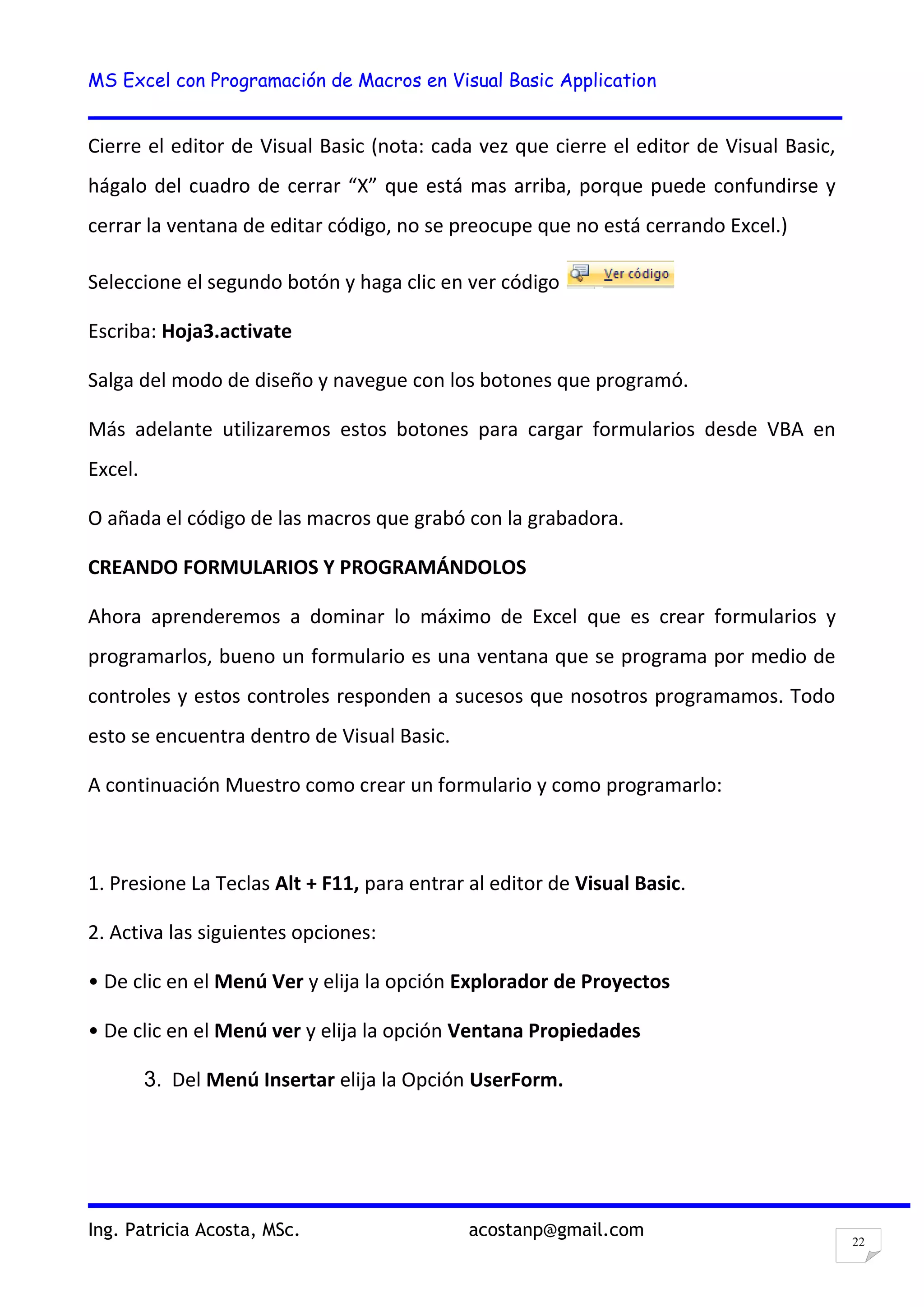 MS Excel con Programación de Macros en Visual Basic Application
Ing. Patricia Acosta, MSc. acostanp@gmail.com
22
Cierre el editor de Visual Basic (nota: cada vez que cierre el editor de Visual Basic,
hágalo del cuadro de cerrar “X” que está mas arriba, porque puede confundirse y
cerrar la ventana de editar código, no se preocupe que no está cerrando Excel.)
Seleccione el segundo botón y haga clic en ver código
Escriba: Hoja3.activate
Salga del modo de diseño y navegue con los botones que programó.
Más adelante utilizaremos estos botones para cargar formularios desde VBA en
Excel.
O añada el código de las macros que grabó con la grabadora.
CREANDO FORMULARIOS Y PROGRAMÁNDOLOS
Ahora aprenderemos a dominar lo máximo de Excel que es crear formularios y
programarlos, bueno un formulario es una ventana que se programa por medio de
controles y estos controles responden a sucesos que nosotros programamos. Todo
esto se encuentra dentro de Visual Basic.
A continuación Muestro como crear un formulario y como programarlo:
1. Presione La Teclas Alt + F11, para entrar al editor de Visual Basic.
2. Activa las siguientes opciones:
• De clic en el Menú Ver y elija la opción Explorador de Proyectos
• De clic en el Menú ver y elija la opción Ventana Propiedades
3. Del Menú Insertar elija la Opción UserForm.
 