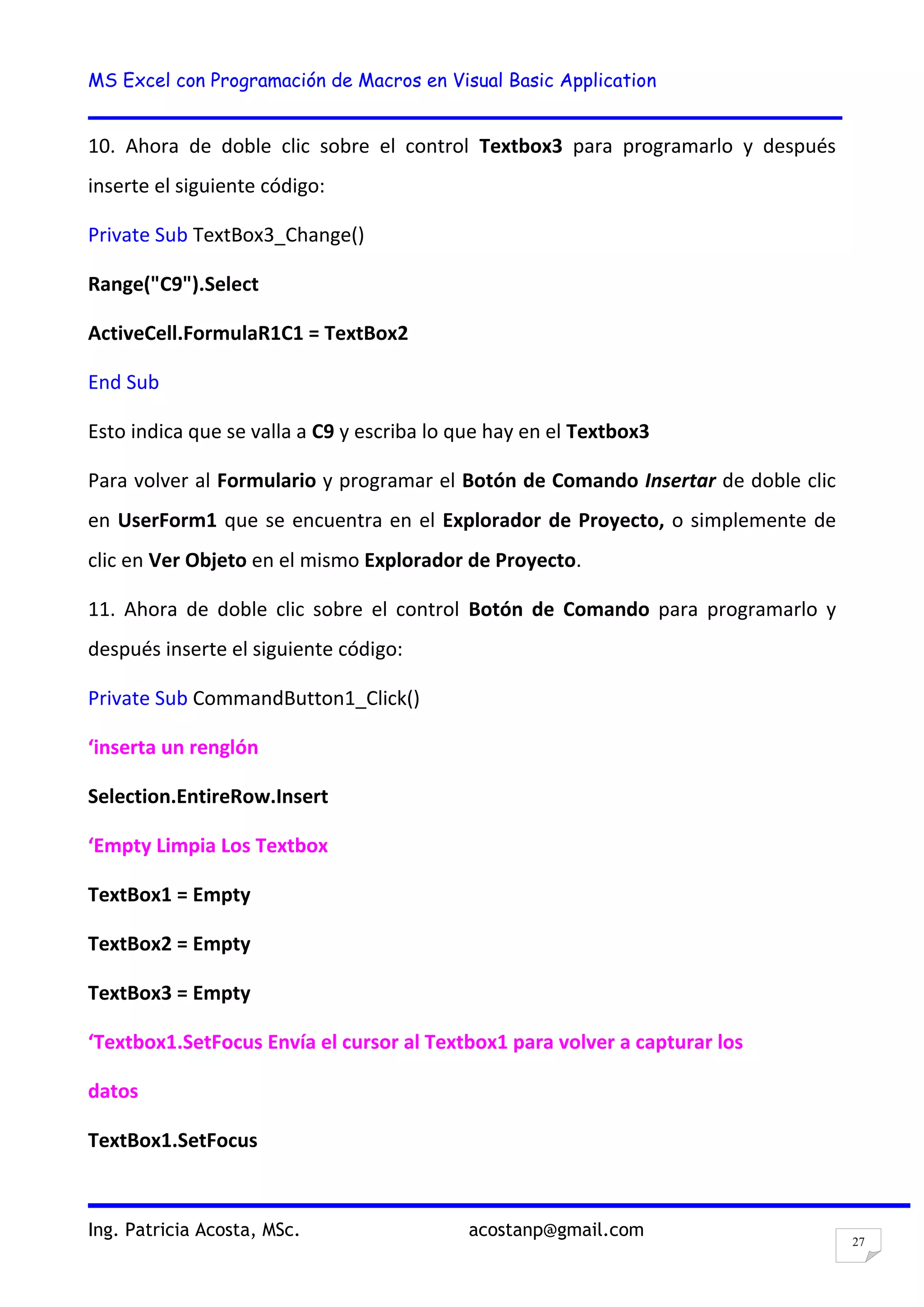 MS Excel con Programación de Macros en Visual Basic Application
Ing. Patricia Acosta, MSc. acostanp@gmail.com
27
10. Ahora de doble clic sobre el control Textbox3 para programarlo y después
inserte el siguiente código:
Private Sub TextBox3_Change()
Range("C9").Select
ActiveCell.FormulaR1C1 = TextBox2
End Sub
Esto indica que se valla a C9 y escriba lo que hay en el Textbox3
Para volver al Formulario y programar el Botón de Comando Insertar de doble clic
en UserForm1 que se encuentra en el Explorador de Proyecto, o simplemente de
clic en Ver Objeto en el mismo Explorador de Proyecto.
11. Ahora de doble clic sobre el control Botón de Comando para programarlo y
después inserte el siguiente código:
Private Sub CommandButton1_Click()
‘inserta un renglón
Selection.EntireRow.Insert
‘Empty Limpia Los Textbox
TextBox1 = Empty
TextBox2 = Empty
TextBox3 = Empty
‘Textbox1.SetFocus Envía el cursor al Textbox1 para volver a capturar los
datos
TextBox1.SetFocus
 