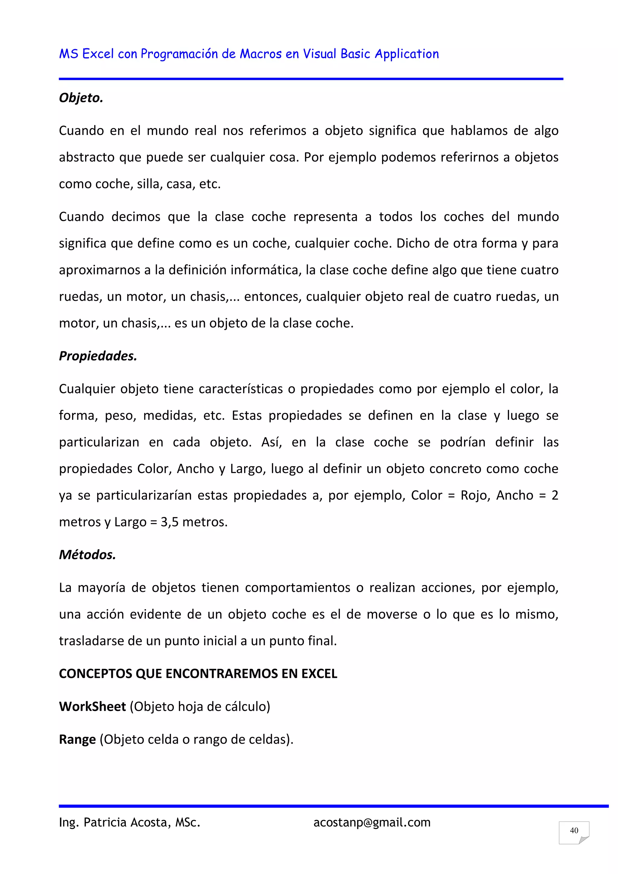 MS Excel con Programación de Macros en Visual Basic Application
Ing. Patricia Acosta, MSc. acostanp@gmail.com
40
Objeto.
Cuando en el mundo real nos referimos a objeto significa que hablamos de algo
abstracto que puede ser cualquier cosa. Por ejemplo podemos referirnos a objetos
como coche, silla, casa, etc.
Cuando decimos que la clase coche representa a todos los coches del mundo
significa que define como es un coche, cualquier coche. Dicho de otra forma y para
aproximarnos a la definición informática, la clase coche define algo que tiene cuatro
ruedas, un motor, un chasis,... entonces, cualquier objeto real de cuatro ruedas, un
motor, un chasis,... es un objeto de la clase coche.
Propiedades.
Cualquier objeto tiene características o propiedades como por ejemplo el color, la
forma, peso, medidas, etc. Estas propiedades se definen en la clase y luego se
particularizan en cada objeto. Así, en la clase coche se podrían definir las
propiedades Color, Ancho y Largo, luego al definir un objeto concreto como coche
ya se particularizarían estas propiedades a, por ejemplo, Color = Rojo, Ancho = 2
metros y Largo = 3,5 metros.
Métodos.
La mayoría de objetos tienen comportamientos o realizan acciones, por ejemplo,
una acción evidente de un objeto coche es el de moverse o lo que es lo mismo,
trasladarse de un punto inicial a un punto final.
CONCEPTOS QUE ENCONTRAREMOS EN EXCEL
WorkSheet (Objeto hoja de cálculo)
Range (Objeto celda o rango de celdas).
 